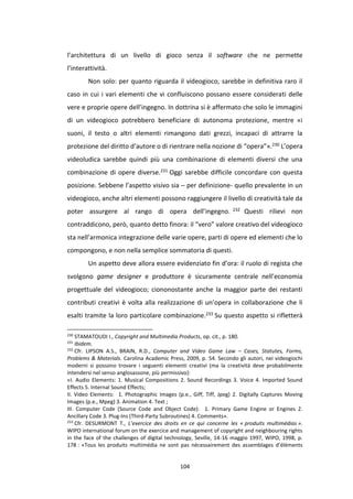 104
l’architettura di un livello di gioco senza il software che ne permette
l’interattività.
Non solo: per quanto riguarda il videogioco, sarebbe in definitiva raro il
caso in cui i vari elementi che vi confluiscono possano essere considerati delle
vere e proprie opere dell’ingegno. In dottrina si è affermato che solo le immagini
di un videogioco potrebbero beneficiare di autonoma protezione, mentre «i
suoni, il testo o altri elementi rimangono dati grezzi, incapaci di attrarre la
protezione del diritto d’autore o di rientrare nella nozione di “opera”».230 L’opera
videoludica sarebbe quindi più una combinazione di elementi diversi che una
combinazione di opere diverse.231 Oggi sarebbe difficile concordare con questa
posizione. Sebbene l’aspetto visivo sia – per definizione- quello prevalente in un
videogioco, anche altri elementi possono raggiungere il livello di creatività tale da
poter assurgere al rango di opera dell’ingegno. 232 Questi rilievi non
contraddicono, però, quanto detto finora: il “vero” valore creativo del videogioco
sta nell’armonica integrazione delle varie opere, parti di opere ed elementi che lo
compongono, e non nella semplice sommatoria di questi.
Un aspetto deve allora essere evidenziato fin d’ora: il ruolo di regista che
svolgono game designer e produttore è sicuramente centrale nell’economia
progettuale del videogioco; ciononostante anche la maggior parte dei restanti
contributi creativi è volta alla realizzazione di un’opera in collaborazione che li
esalti tramite la loro particolare combinazione.233 Su questo aspetto si rifletterà
230
STAMATOUDI I., Copyright and Multimedia Products, op. cit., p. 180.
231
Ibidem.
232
Cfr. LIPSON A.S., BRAIN, R.D., Computer and Video Game Law – Cases, Statutes, Forms,
Problems & Materials. Carolina Academic Press, 2009, p. 54. Secondo gli autori, nei videogiochi
moderni si possono trovare i seguenti elementi creativi (ma la creatività deve probabilmente
intendersi nel senso anglosassone, più permissivo):
«I. Audio Elements: 1. Musical Compositions 2. Sound Recordings 3. Voice 4. Imported Sound
Effects 5. Internal Sound Effects;
II. Video Elements: 1. Photographic Images (p.e., Giff, Tiff, Jpeg) 2. Digitally Captures Moving
Images (p.e., Mpeg) 3. Animation 4. Text ;
III. Computer Code (Source Code and Object Code): 1. Primary Game Engine or Engines 2.
Ancillary Code 3. Plug-Ins (Third-Party Subroutines) 4. Comments».
233
Cfr. DESURMONT T., L’exercice des droits en ce qui concerne les « produits multimédias ».
WIPO international forum on the exercice and management of copyright and neighbouring rights
in the face of the challenges of digital technology, Seville, 14-16 maggio 1997, WIPO, 1998, p.
178 : «Tous les produits multimédia ne sont pas nécessairement des assemblages d’éléments
 
