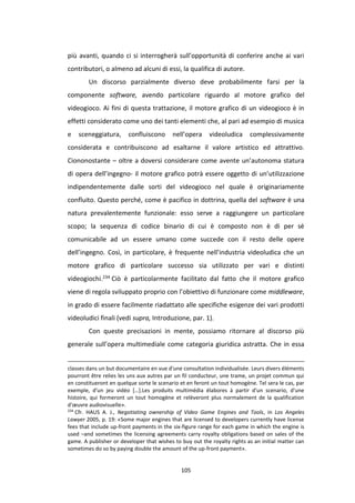 105
più avanti, quando ci si interrogherà sull’opportunità di conferire anche ai vari
contributori, o almeno ad alcuni di essi, la qualifica di autore.
Un discorso parzialmente diverso deve probabilmente farsi per la
componente software, avendo particolare riguardo al motore grafico del
videogioco. Ai fini di questa trattazione, il motore grafico di un videogioco è in
effetti considerato come uno dei tanti elementi che, al pari ad esempio di musica
e sceneggiatura, confluiscono nell’opera videoludica complessivamente
considerata e contribuiscono ad esaltarne il valore artistico ed attrattivo.
Ciononostante – oltre a doversi considerare come avente un’autonoma statura
di opera dell’ingegno- il motore grafico potrà essere oggetto di un’utilizzazione
indipendentemente dalle sorti del videogioco nel quale è originariamente
confluito. Questo perché, come è pacifico in dottrina, quella del software è una
natura prevalentemente funzionale: esso serve a raggiungere un particolare
scopo; la sequenza di codice binario di cui è composto non è di per sé
comunicabile ad un essere umano come succede con il resto delle opere
dell’ingegno. Così, in particolare, è frequente nell’industria videoludica che un
motore grafico di particolare successo sia utilizzato per vari e distinti
videogiochi.234 Ciò è particolarmente facilitato dal fatto che il motore grafico
viene di regola sviluppato proprio con l’obiettivo di funzionare come middleware,
in grado di essere facilmente riadattato alle specifiche esigenze dei vari prodotti
videoludici finali (vedi supra, Introduzione, par. 1).
Con queste precisazioni in mente, possiamo ritornare al discorso più
generale sull’opera multimediale come categoria giuridica astratta. Che in essa
classes dans un but documentaire en vue d'une consultation individualisée. Leurs divers éléments
pourront être relies les uns aux autres par un fil conducteur, une trame, un projet commun qui
en constitueront en quelque sorte le scenario et en feront un tout homogène. Tel sera le cas, par
exemple, d'un jeu vidéo […].Les produits multimédia élabores à partir d'un scenario, d'une
histoire, qui formeront un tout homogène et relèveront plus normalement de la qualification
d'œuvre audiovisuelle».
234
Cfr. HAUS A. J., Negotiating ownership of Video Game Engines and Tools, in Los Angeles
Lawyer 2005, p. 19: «Some major engines that are licensed to developers currently have license
fees that include up-front payments in the six-figure range for each game in which the engine is
used –and sometimes the licensing agreements carry royalty obligations based on sales of the
game. A publisher or developer that wishes to buy out the royalty rights as an initial matter can
sometimes do so by paying double the amount of the up-front payment».
 