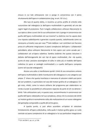 107
misura in cui tale utilizzazione non si ponga in concorrenza con il pieno
sfruttamento dell’opera in collaborazione (arg. ex art. 35 l.d.a.).
Alla luce di quanto detto, si incontra un primo profilo di criticità nella
sussunzione del videogioco (e dell’opera multimediale in generale) ad uno dei
regimi legali di protezione. Può il singolo collaboratore utilizzare liberamente la
sua opera o deve curarsi che la sua utilizzazione non si ponga in concorrenza con
quella dell’opera multimediale nel suo insieme? La dottrina non ha saputo dare
una risposta soddisfacente e generale a questo quesito, sottolineando come sia
necessaria un’analisi caso per caso.238 Solo laddove i vari contributi non facciano
prova di sufficiente integrazione al piano complessivo dell’opera i collaboratori
potrebbero allora utilizzare liberamente le loro opere così come accade per i
collaboratori ad un’opera collettiva. Sembra evidente che questa soluzione è
dettata dall’eterogeneità dei vari tipi di opere multimediali, che –da questo
punto di vista- possono assomigliare di volta in volta più al modello dell’opera
collettiva (si pensi ai cataloghi multimediali) o a quello dell’opera composta
(come nel caso dei videogiochi).
Ancora una volta si manifestano quindi i limiti di una concezione unitaria
dell’opera multimediale e della riconduzione del videogioco in una categoria così
ampia. E’ chiaro che questa incertezza e mancanza di soluzioni stabili può porre
dei seri problemi, in particolare nel caso del motore grafico di un videogioco. Si è
già visto, infatti, come la natura utilitaria del programma per elaboratore ne
renda cruciale la possibilità di utilizzazione separata da parte di chi ne detiene i
diritti. Tale utilizzazione sarà, in questo caso, verosimilmente in concorrenza con
quella dell’opera videoludica nel suo complesso, atteso che la cessione dei diritti
sul motore grafico è normalmente volta alla realizzazione di un nuovo videogame
dal gameplay comparabile a quello del primo gioco.
A questo punto, si può allora azzardare un’ipotesi di soluzione
limitatamente all’opera videoludica, nella quale il motore grafico gioca un ruolo
centrale sul piano complessivo di un videogioco e la sua particolare integrazione
238
Cfr. AUTERI P., op. cit., p. 578.
 