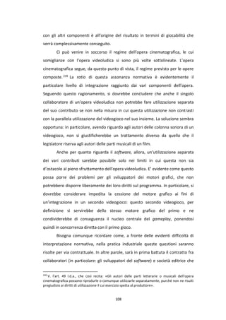 108
con gli altri componenti è all’origine del risultato in termini di giocabilità che
verrà complessivamente conseguito.
Ci può venire in soccorso il regime dell’opera cinematografica, le cui
somiglianze con l’opera videoludica si sono più volte sottolineate. L’opera
cinematografica segue, da questo punto di vista, il regime previsto per le opere
composte.239 La ratio di questa assonanza normativa è evidentemente il
particolare livello di integrazione raggiunto dai vari componenti dell’opera.
Seguendo questo ragionamento, si dovrebbe concludere che anche il singolo
collaboratore di un’opera videoludica non potrebbe fare utilizzazione separata
del suo contributo se non nella misura in cui questa utilizzazione non contrasti
con la parallela utilizzazione del videogioco nel suo insieme. La soluzione sembra
opportuna: in particolare, avendo riguardo agli autori delle colonna sonora di un
videogioco, non si giustificherebbe un trattamento diverso da quello che il
legislatore riserva agli autori delle parti musicali di un film.
Anche per quanto riguarda il software, allora, un’utilizzazione separata
dei vari contributi sarebbe possibile solo nei limiti in cui questa non sia
d’ostacolo al pieno sfruttamento dell’opera videoludica. E’ evidente come questo
possa porre dei problemi per gli sviluppatori dei motori grafici, che non
potrebbero disporre liberamente dei loro diritti sul programma. In particolare, si
dovrebbe considerare impedita la cessione del motore grafico ai fini di
un’integrazione in un secondo videogioco: questo secondo videogioco, per
definizione si servirebbe dello stesso motore grafico del primo e ne
condividerebbe di conseguenza il nucleo centrale del gameplay, ponendosi
quindi in concorrenza diretta con il primo gioco.
Bisogna comunque ricordare come, a fronte delle evidenti difficoltà di
interpretazione normativa, nella pratica industriale queste questioni saranno
risolte per via contrattuale. In altre parole, sarà in prima battuta il contratto fra
collaboratori (in particolare: gli sviluppatori del software) e società editrice che
239
V. l’art. 49 l.d.a., che così recita: «Gli autori delle parti letterarie o musicali dell’opera
cinematografica possono riprodurle o comunque utilizzarle separatamente, purché non ne risulti
pregiudizio ai diritti di utilizzazione il cui esercizio spetta al produttore».
 