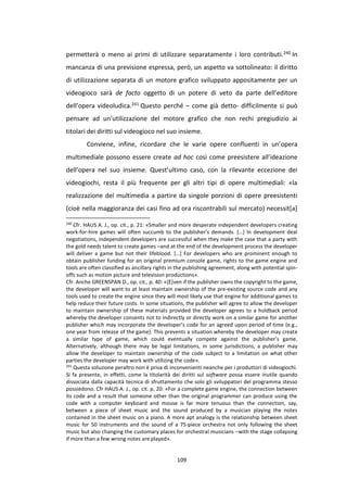 109
permetterà o meno ai primi di utilizzare separatamente i loro contributi.240 In
mancanza di una previsione espressa, però, un aspetto va sottolineato: il diritto
di utilizzazione separata di un motore grafico sviluppato appositamente per un
videogioco sarà de facto oggetto di un potere di veto da parte dell’editore
dell’opera videoludica.241 Questo perché – come già detto- difficilmente si può
pensare ad un’utilizzazione del motore grafico che non rechi pregiudizio ai
titolari dei diritti sul videogioco nel suo insieme.
Conviene, infine, ricordare che le varie opere confluenti in un’opera
multimediale possono essere create ad hoc così come preesistere all’ideazione
dell’opera nel suo insieme. Quest’ultimo caso, con la rilevante eccezione dei
videogiochi, resta il più frequente per gli altri tipi di opere multimediali: «la
realizzazione del multimedia a partire da singole porzioni di opere preesistenti
(cioè nella maggioranza dei casi fino ad ora riscontrabili sul mercato) necessit[a]
240
Cfr. HAUS A. J., op. cit., p. 21: «Smaller and more desperate independent developers creating
work-for-hire games will often succumb to the publisher’s demands. […] In development deal
negotiations, independent developers are successful when they make the case that a party with
the gold needs talent to create games –and at the end of the development process the developer
will deliver a game but not their lifeblood. […] For developers who are prominent enough to
obtain publisher funding for an original premium console game, rights to the game engine and
tools are often classified as ancillary rights in the publishing agreement, along with potential spin-
offs such as motion picture and television productions».
Cfr. Anche GREENSPAN D., op. cit., p. 40: «[E]ven if the publisher owns the copyright to the game,
the developer will want to at least maintain ownership of the pre-existing source code and any
tools used to create the engine since they will most likely use that engine for additional games to
help reduce their future costs. In some situations, the publisher will agree to allow the developer
to maintain ownership of these materials provided the developer agrees to a holdback period
whereby the developer consents not to indirectly or directly work on a similar game for another
publisher which may incorporate the developer’s code for an agreed upon period of time (e.g.,
one year from release of the game). This prevents a situation whereby the developer may create
a similar type of game, which could eventually compete against the publisher’s game.
Alternatively, although there may be legal limitations, in some jurisdictions, a publisher may
allow the developer to maintain ownership of the code subject to a limitation on what other
parties the developer may work with utilizing the code».
241
Questa soluzione peraltro non è priva di inconvenienti neanche per i produttori di videogiochi.
Si fa presente, in effetti, come la titolarità dei diritti sul software possa essere inutile quando
dissociata dalla capacità tecnica di sfruttamento che solo gli sviluppatori del programma stesso
possiedono. Cfr HAUS A. J., op. cit. p, 20: «For a complete game engine, the connection between
its code and a result that someone other than the original programmer can produce using the
code with a computer keyboard and mouse is far more tenuous than the connection, say,
between a piece of sheet music and the sound produced by a musician playing the notes
contained in the sheet music on a piano. A more apt analogy is the relationship between sheet
music for 50 instruments and the sound of a 75-piece orchestra not only following the sheet
music but also changing the customary places for orchestral musicians –with the stage collapsing
if more than a few wrong notes are played».
 