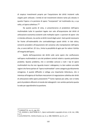 110
di cospicui investimenti proprio per l’acquisizione dei diritti insistenti sulle
singole parti utilizzate. L’entità di tali investimenti diviene tanto più elevata in
quanto l’opera o la porzione di opera “incorporata” nel multimedia sia, a sua
volta, un’opera collettiva».242
Da questo punto di vista, si presenteranno al produttore dell’opera
multimediale tutte le questioni legate non solo all’acquisizione dei diritti di
utilizzazione economica esistenti sulle molteplici opere -o porzioni di opere- che
si intenda utilizzare, ma anche ai diritti morali degli autori. Sarà quindi necessario
far fronte all’inalienabilità che contraddistingue questi diritti: in tale ottica,
converrà procedere all’acquisizione del consenso alla manipolazione dell’opera
che, ai sensi dell’art. 22 l.d.a., limita la possibilità di agire per far valere il diritto
all’integrità dell’opera.
Quello dell’acquisizione dei diritti sulle varie opere che confluiscono
nell’opera multimediale è uno dei problemi centrali relativi a questo particolare
prodotto. Questo problema, che si vorrebbe comune a tutti i tipi di opere
multimediali ma che non riguarda invece i videogame, è a ben vedere una delle
ragioni che fanno parlare di “opera multimediale” come categoria giuridicamente
omogenea. A queste difficoltà si collega una importante letteratura, che si
interessa all’esigenza di facilitare meccanismi di negoziazione collettiva dei diritti
di utilizzazione delle opere preesistenti.243 Come ripetuto più volte, non si tratta
però di problemi afferenti al mondo dei videogiochi: non sembra pertanto questa
la sede per approfondire la questione.
242
CUNEGATTI B., op. cit., pag. 455.
243
Cfr. GHIDINI G., QUATTRONE M. F., Opere multimediali e copyrights di terzi, in Dir. Ind., 1998,
II, p. 5.
V. anche RICOLFI M., Il diritto d’autore, op. cit., p. 388; FABIANI M., op. cit., p. 9.
 