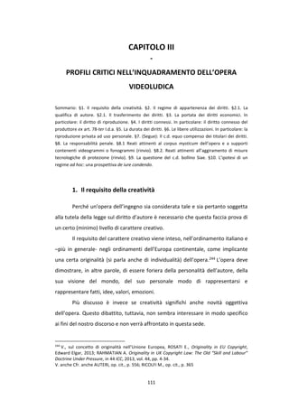 111
CAPITOLO III
-
PROFILI CRITICI NELL’INQUADRAMENTO DELL’OPERA
VIDEOLUDICA
Sommario: §1. Il requisito della creatività. §2. Il regime di appartenenza dei diritti. §2.1. La
qualifica di autore. §2.1. Il trasferimento dei diritti. §3. La portata dei diritti economici. In
particolare: il diritto di riproduzione. §4. I diritti connessi. In particolare: il diritto connesso del
produttore ex art. 78-ter l.d.a. §5. La durata dei diritti. §6. Le libere utilizzazioni. In particolare: la
riproduzione privata ad uso personale. §7. (Segue): Il c.d. equo compenso dei titolari dei diritti.
§8. La responsabilità penale. §8.1 Reati attinenti al corpus mysticum dell’opera e a supporti
contenenti videogrammi o fonogrammi (rinvio). §8.2. Reati attinenti all’aggiramento di misure
tecnologiche di protezione (rinvio). §9. La questione del c.d. bollino Siae. §10. L’ipotesi di un
regime ad hoc: una prospettiva de iure condendo.
1. Il requisito della creatività
Perché un’opera dell’ingegno sia considerata tale e sia pertanto soggetta
alla tutela della legge sul diritto d’autore è necessario che questa faccia prova di
un certo (minimo) livello di carattere creativo.
Il requisito del carattere creativo viene inteso, nell’ordinamento italiano e
–più in generale- negli ordinamenti dell’Europa continentale, come implicante
una certa originalità (si parla anche di individualità) dell’opera.244 L’opera deve
dimostrare, in altre parole, di essere foriera della personalità dell’autore, della
sua visione del mondo, del suo personale modo di rappresentarsi e
rappresentare fatti, idee, valori, emozioni.
Più discusso è invece se creatività significhi anche novità oggettiva
dell’opera. Questo dibattito, tuttavia, non sembra interessare in modo specifico
ai fini del nostro discorso e non verrà affrontato in questa sede.
244
V., sul concetto di originalità nell’Unione Europea, ROSATI E., Originality in EU Copyright,
Edward Elgar, 2013; RAHMATIAN A. Originality in UK Copyright Law: The Old “Skill and Labour”
Doctrine Under Pressure, in 44 ICC, 2013, vol. 44, pp. 4-34.
V. anche Cfr. anche AUTERI, op. cit., p. 556; RICOLFI M., op. cit., p. 365
 