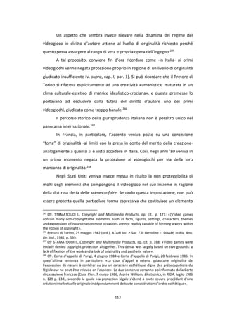 112
Un aspetto che sembra invece rilevare nella disamina del regime del
videogioco in diritto d’autore attiene al livello di originalità richiesto perché
questo possa assurgere al rango di vera e propria opera dell’ingegno.245
A tal proposito, conviene fin d’ora ricordare come -in Italia- ai primi
videogiochi venne negata protezione proprio in regione di un livello di originalità
giudicato insufficiente (v. supra, cap. I, par. 1). Si può ricordare che il Pretore di
Torino si rifaceva esplicitamente ad una creatività «umanistica, maturata in un
clima culturale-estetico di matrice idealistico-crociana», e queste premesse lo
portavano ad escludere dalla tutela del diritto d’autore uno dei primi
videogiochi, giudicato come troppo banale.246
Il percorso storico della giurisprudenza italiana non è peraltro unico nel
panorama internazionale.247
In Francia, in particolare, l’accento veniva posto su una concezione
“forte” di originalità -ai limiti con la presa in conto del merito della creazione-
analogamente a quanto si è visto accadere in Italia. Così, negli anni ’80 veniva in
un primo momento negata la protezione ai videogiochi per via della loro
mancanza di originalità.248
Negli Stati Uniti veniva invece messa in risalto la non proteggibilità di
molti degli elementi che compongono il videogioco nel suo insieme in ragione
della dottrina detta delle scènes-a-faire. Secondo questa impostazione, non può
essere protetta quella particolare forma espressiva che costituisce un elemento
245
Cfr. STAMATOUDI I., Copyright and Multimedia Products, op. cit., p. 171: «[V]ideo games
contain many non-copyrightable elements, such as facts, figures, settings, characters, themes
and expressions of issues that on most occasions are not readily capable of forming a work within
the notion of copyright».
246
Pretura di Torino, 25 maggio 1982 (ord.), ATARI Inc. e Soc. F.lli Bertolino c. SIDAM, in Riv. Ann.
Dir. Ind., 1982, p. 539.
247
Cfr STAMATOUDI I., Copyright and Multimedia Products, op. cit. p. 168: «Video games were
initially denied copyright protection altogether. This denial was largely based on two grounds: a
lack of fixation of the work and a lack of originality and aesthetic value».
248
Cfr. Corte d’appello di Parigi, 4 giugno 1984 e Corte d’appello di Parigi, 20 febbraio 1985. In
quest’ultima sentenza in particolare: «La cour d’appel a retenu qu’aucune originalité de
l’expression de nature à conférer au jeu un caractère esthétique digne des préoccupations du
législateur ne peut être relevée en l’espèce». Le due sentenze verranno poi riformata dalla Corte
di cassazione francese (Cass. Plen. 7 marzo 1986, Atari e Williams Electronics, in RIDA, luglio 1986
n. 129 p. 134), secondo la quale «la protection légale s’étend à toute œuvre procédant d’une
création intellectuelle originale indépendamment de toute considération d’ordre esthétique».
 