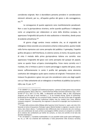 115
considerato originale. Non si dovrebbero pertanto prendere in considerazione
elementi attinenti, per es., all’aspetto grafico del gioco o alla sceneggiatura,
etc.253
Le conseguenze di questo approccio sono manifestamente paradossali.
Non a caso la giurisprudenza straniera, anche quando qualificava il videogioco
come un programma per elaboratore ai sensi della direttiva europea, ne
apprezzava l’originalità dal punto di vista audiovisivo e interattivo, dando prova
di evidente schizofrenia.254
Al giorno d’oggi sembra invece evidente che, se di originalità del
videogioco inteso secondo una concezione unitaria si deve parlare, questa risiede
nella forma espressiva così come percepita dal pubblico: il gameplay, l’aspetto
grafico del gioco e dell’interfaccia, la colonna sonora, la trama. Da questo punto
di vista il metodo della prima giurisprudenza italiana era corretto: essa
apprezzava l’originalità del gioco così come percepita dal quisque de populo,
come se questo fosse un’opera cinematografica. Forse meno corretto era il
risultato, che si limitava a porre in esame personaggi e aspetto del gioco, senza
tenere sufficientemente in conto il profilo del gameplay come elemento
costitutivo del videogioco quale opera creativa ed originale: l’interazione che si
instaura fra giocatore e gioco non può che considerarsi come uno degli aspetti
con cui l’idea sottostante ad un videogioco si manifesta al pubblico (sul punto v.
infra, cap. IV, par. 1).255
253
Cfr. BENNET S. K., Copyright and intellectual property – portions of video games may constitute
protected property. Nota a Atari inc. v. North American Philips Consumer Electronics Corp., 672 F.
2d 607 (7th
Cir.), 103 S. Ct 176, 1986, in Marquette Law Review, 1983, p. 818: «[C]omputer
programs are the type of work intended […] to be included among “works of authorship”
protected by the copyright act. As a practical matter, however, the value of this type of copyright
is limited because “the identical audiovisual display may be created from many different
computer programs”. Consequently, the originator is assured of a copyright, but its protection is
minimal».
254
Si tratta della sentenza detta Midway della Suprema Corte francese (v. supra, sub nota 121).
Secondo la Corte di Cassazione d’oltralpe il gioco Mortal Kombat è originale in quanto «met en
scène, dans divers décors, 7 combattants bien différenciés dans le domaine des arts martiaux,
avec une combinaison de sauts arrières accompagnés d’effets sonores et comporte un contrôle
de la violence des combattants par boîtier de contacts, un menu de contrôle et de tests des
données statistiques».
255
Cfr. DI COCCO C., Il prodotto multimediale e la sua possibile tutela quale opera dell'ingegno,
op. cit., p. 178: «La creatività del multimedia si rivela pienamente nella struttura narrativa,
 
