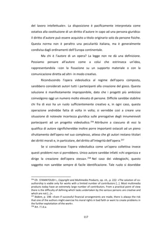 117
del lavoro intellettuale». La disposizione è pacificamente interpretata come
ostativa alla costituzione di un diritto d’autore in capo ad una persona giuridica:
il diritto d’autore può essere acquisito a titolo originario solo da persone fisiche.
Questa norma non è peraltro una peculiarità italiana, ma è generalmente
condivisa dagli ordinamenti dell’Europa continentale.
Ma chi è l’autore di un opera? La legge non ne dà una definizione.
Possiamo pensare all’autore come a colui che estrinseca un’idea,
rappresentandola –con la fissazione su un supporto materiale o con la
comunicazione diretta ad altri- in modo creativo.
Riconducendo l’opera videoludica al regime dell’opera composta,
sarebbero considerati autori tutti i partecipanti alla creazione del gioco. Questa
soluzione è manifestamente improponibile, dato che i progetti più ambiziosi
coinvolgono oggi un numero molto elevato di persone. Difficile sarebbe stabilire
chi fra di essi ha un ruolo sufficientemente creativo e, in ogni caso, questa
operazione andrebbe fatta di volta in volta; si verrebbe così a creare una
situazione di notevole incertezza giuridica sulle prerogative degli innumerevoli
partecipanti ad un progetto videoludico.256 Attribuire a ciascuno di essi la
qualifica di autore significherebbe inoltre porre importanti ostacoli ad un pieno
sfruttamento dell’opera nel suo complesso, atteso che gli autori restano titolari
dei diritti morali e, in particolare, del diritto all’integrità dell’opera.257
Se si considerasse l’opera videoludica come un’opera collettiva invece
questi problemi non si porrebbero. Unico autore sarebbe infatti «chi organizza e
dirige la creazione dell’opera stessa».258 Nel caso dei videogiochi, questo
soggetto non sarebbe sempre di facile identificazione. Tale ruolo si dovrebbe
256
Cfr. STAMATOUDI I., Copyright and Multimedia Products, op. cit., p. 222: «The solution of co-
authorship is viable only for works with a limited number of contributors […]. Most multimedia
products today have an extremely large number of contributors. From a practical point of view
there is the difficulty of defining which tasks undertaken by the various persons are creative and
which are not […]».
257
Ibidem, p. 198: «Even if successful financial arrangements are made, there is always the risk
that one of the authors might exercise his moral rights in bad faith or want to create problems in
the further exploitation of the work».
258
Art. 7 l.d.a.
 