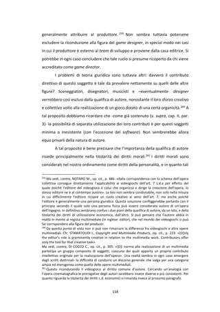 118
generalmente attribuire al produttore. 259 Non sembra tuttavia potersene
escludere la riconduzione alla figura del game designer, in special modo nei casi
in cui il produttore è esterno al team di sviluppo e proviene dalla casa editrice. Si
potrebbe in ogni caso concludere che tale ruolo si presume ricoperto da chi viene
accreditato come game director.
I problemi di teoria giuridica sono tuttavia altri: davvero il contributo
direttivo di questo soggetto è tale da prevalere nettamente su quelli delle altre
figure? Sceneggiatori, disegnatori, musicisti e –eventualmente- designer
verrebbero così esclusi dalla qualifica di autore, nonostante il loro sforzo creativo
e collettivo volto alla realizzazione di un gioco dotato di una certa organicità.260 A
tal proposito dobbiamo ricordare che -come già sostenuto (v. supra, cap. II, par.
3)- la possibilità di separata utilizzazione dei loro contributi è per questi soggetti
minima o inesistente (con l’eccezione del software). Non sembrerebbe allora
equo privarli della natura di autore.
A tal proposito è bene precisare che l’importanza della qualifica di autore
risiede principalmente nella titolarità dei diritti morali.261 I diritti morali sono
considerati nel nostro ordinamento come diritti della personalità, e in quanto tali
259
Ma vedi, contra, NOTARO M., op. cit., p. 486: «dalla corrispondenza con lo schema dell’opera
collettiva consegue direttamente l’applicabilità ai videogiochi dell’art. 7 L.d.a per effetto del
quale poiché l’editore del videogioco è colui che organizza e dirige la creazione dell’opera, lo
stesso editore ne è al contempo autore». La tesi non sembra condivisibile, non solo nella misura
in cui difficilmente l’editore ricopre un ruolo creativo ai sensi dell’art. 7, ma anche poiché
l’editore è generalmente una persona giuridica. Questa soluzione confliggerebbe pertanto con il
principio secondo il quale solo una persona fisica può essere considerata autore di un’opera
dell’ingegno. In definitiva sembrano confusi i due piani della qualifica di autore, da un lato, e della
titolarità dei diritti di utilizzazione economica, dall’altro. Si può pensare che l’autore abbia in
realtà in mente al regista multimediale (in inglese: editor), che nel mondo dei videogiochi si può
far corrispondere alla figura del producer.
260
Da questo punto di vista non si può non rimarcare la differenza fra videogiochi e altre opere
multimediali. Cfr. STAMATOUDI I., Copyright and Multimedia Products, op. cit., p. 223: «[O]nly
the editor’s role is prominently creative in relation to the multimedia work. Contributors offer
only the tool for that creative task».
Ma vedi, contra, DI COCCO C., op. cit., p. 305: «[D]i norma alla realizzazione di un multimedia
partecipa un gruppo composito di soggetti, ciascuno dei quali apporta un proprio contributo
intellettivo originale per la realizzazione dell’opera». Una realtà sembra in ogni caso emergere
dagli scritti dottrinali: la difficoltà di condurre un discorso generale che valga per una categoria
ampia ed eterogenea come quella delle opere multimediali.
261
Questo riconducendo il videogioco al diritto comune d’autore. Cercando un’analogia con
l’opera cinematografica le prerogative degli autori sarebbero invece diverse e più consistenti. Per
quanto riguarda la titolarità dei diritti c.d. economici si rimanda invece al prossimo paragrafo.
 