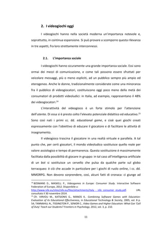 11
2. I videogiochi oggi
I videogiochi hanno nella società moderna un’importanza notevole e,
soprattutto, in continua espansione. Si può provare a scomporre questa rilevanza
in tre aspetti, fra loro strettamente interconnessi.
2.1. L’importanza sociale
I videogiochi hanno sicuramente una grande importanza sociale. Essi sono
ormai dei mezzi di comunicazione, e come tali possono essere sfruttati per
veicolare messaggi, più o meno espliciti, ad un pubblico sempre più ampio ed
eterogeneo. Anche le donne, tradizionalmente considerate come una minoranza
fra il pubblico di videogiocatori, costituiscono oggi poco meno della metà dei
consumatori di prodotti videoludici: in Italia, ad esempio, rappresentano il 48%
dei videogiocatori.14
L’interattività del videogioco è un forte stimolo per l’attenzione
dell’utente. Di essa si è presto colto l’elevato potenziale didattico ed educativo.15
Sono così nati i primi cc. dd. educational game, e cioè quei giochi creati
espressamente con l’obiettivo di educare il giocatore e di facilitare le attività di
insegnamento.
Il videogioco trascina il giocatore in una realtà virtuale e parallela. A tal
punto che, per certi giocatori, il mondo videoludico sostituisce quello reale per
valore assiologico e tempo di permanenza. Questa sostituzione è massimamente
facilitata dalla possibilità di giocare in gruppo: in tal caso all’intelligenza artificiale
di un bot si sostituisce un cervello che pulsa da qualche parte sul globo
terracqueo: è ciò che accade in particolare per i giochi di ruolo online, i cc. dd.
MMORPG. Non devono sorprendere, così, alcuni fatti di cronaca: ci giunge ad
14
BOSMANS D., MASKELL P., Videogames in Europe: Consumer Study. Interactive Software
Federation of Europe, 2012. Disponibile a:
http://www.isfe.eu/sites/isfe.eu/files/attachments/italy_-_isfe_consumer_study.pdf. URL
consultato il 30 novembre 2014.
15
Cfr. VIRVOU M., KATSIONIS G., MANOS K.. Combining Software Games with Education:
Evaluation of its Educational Effectiveness, in Educational Technology & Society, 2005, vol. 8 p.
54; TANNAHILL N., TISSINGTON P., SENIOR C., Video Games and Higher Education: What Can 'Call
of Duty' Teach our Students? Frontiers in Psychology, 2012, vol. 3, p. 210.
 