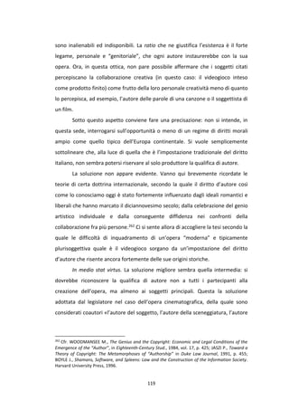 119
sono inalienabili ed indisponibili. La ratio che ne giustifica l’esistenza è il forte
legame, personale e “genitoriale”, che ogni autore instaurerebbe con la sua
opera. Ora, in questa ottica, non pare possibile affermare che i soggetti citati
percepiscano la collaborazione creativa (in questo caso: il videogioco inteso
come prodotto finito) come frutto della loro personale creatività meno di quanto
lo percepisca, ad esempio, l’autore delle parole di una canzone o il soggettista di
un film.
Sotto questo aspetto conviene fare una precisazione: non si intende, in
questa sede, interrogarsi sull’opportunità o meno di un regime di diritti morali
ampio come quello tipico dell’Europa continentale. Si vuole semplicemente
sottolineare che, alla luce di quella che è l’impostazione tradizionale del diritto
italiano, non sembra potersi riservare al solo produttore la qualifica di autore.
La soluzione non appare evidente. Vanno qui brevemente ricordate le
teorie di certa dottrina internazionale, secondo la quale il diritto d’autore così
come lo conosciamo oggi è stato fortemente influenzato dagli ideali romantici e
liberali che hanno marcato il diciannovesimo secolo; dalla celebrazione del genio
artistico individuale e dalla conseguente diffidenza nei confronti della
collaborazione fra più persone.262 Ci si sente allora di accogliere la tesi secondo la
quale le difficoltà di inquadramento di un’opera “moderna” e tipicamente
plurisoggettiva quale è il videogioco sorgano da un’impostazione del diritto
d’autore che risente ancora fortemente delle sue origini storiche.
In medio stat virtus. La soluzione migliore sembra quella intermedia: si
dovrebbe riconoscere la qualifica di autore non a tutti i partecipanti alla
creazione dell’opera, ma almeno ai soggetti principali. Questa la soluzione
adottata dal legislatore nel caso dell’opera cinematografica, della quale sono
considerati coautori «l’autore del soggetto, l’autore della sceneggiatura, l’autore
262
Cfr. WOODMANSEE M., The Genius and the Copyright: Economic and Legal Conditions of the
Emergence of the “Author”, in Eighteenth-Century Stud., 1984, vol. 17, p. 425; JASZI P., Toward a
Theory of Copyright: The Metamorphoses of “Authorship” in Duke Law Journal, 1991, p. 455;
BOYLE J., Shamans, Software, and Spleens: Law and the Construction of the Information Society.
Harvard University Press, 1996.
 