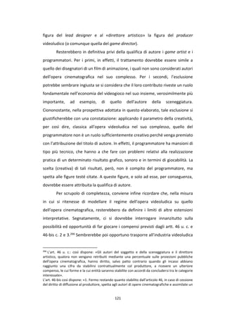 121
figura del lead designer e al «direttore artistico» la figura del producer
videoludico (o comunque quella del game director).
Resterebbero in definitiva privi della qualifica di autore i game artist e i
programmatori. Per i primi, in effetti, il trattamento dovrebbe essere simile a
quello dei disegnatori di un film di animazione, i quali non sono considerati autori
dell’opera cinematografica nel suo complesso. Per i secondi, l’esclusione
potrebbe sembrare ingiusta se si considera che il loro contributo riveste un ruolo
fondamentale nell’economia del videogioco nel suo insieme, verosimilmente più
importante, ad esempio, di quello dell’autore della sceneggiatura.
Ciononostante, nella prospettiva adottata in questo elaborato, tale esclusione si
giustificherebbe con una constatazione: applicando il parametro della creatività,
per così dire, classica all’opera videoludica nel suo complesso, quello del
programmatore non è un ruolo sufficientemente creativo perché venga premiato
con l’attribuzione del titolo di autore. In effetti, il programmatore ha mansioni di
tipo più tecnico, che hanno a che fare con problemi relativi alla realizzazione
pratica di un determinato risultato grafico, sonoro e in termini di giocabilità. La
scelta (creativa) di tali risultati, però, non è compito del programmatore, ma
spetta alle figure testé citate. A queste figure, e solo ad esse, per conseguenza,
dovrebbe essere attribuita la qualifica di autore.
Per scrupolo di completezza, conviene infine ricordare che, nella misura
in cui si ritenesse di modellare il regime dell’opera videoludica su quello
dell’opera cinematografica, resterebbero da definire i limiti di altre estensioni
interpretative. Segnatamente, ci si dovrebbe interrogare innanzitutto sulla
possibilità ed opportunità di far giocare i compensi previsti dagli artt. 46 u. c. e
46-bis c. 2 e 3.266 Sembrerebbe poi opportuno trasporre all’industria videoludica
266
L’art. 46 u. c.: così dispone: «Gli autori del soggetto e della sceneggiatura e il direttore
artistico, qualora non vengano retribuiti mediante una percentuale sulle proiezioni pubbliche
dell'opera cinematografica, hanno diritto, salvo patto contrario quando gli incassi abbiano
raggiunto una cifra da stabilirsi contrattualmente col produttore, a ricevere un ulteriore
compenso, le cui forme e la cui entità saranno stabilite con accordi da concludersi tra le categorie
interessate».
L’art. 46-bis così dispone: «1. Fermo restando quanto stabilito dall'articolo 46, in caso di cessione
del diritto di diffusione al produttore, spetta agli autori di opere cinematografiche e assimilate un
 