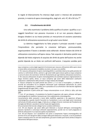 122
le regole di bilanciamento fra interessi degli autori e interessi del produttore
previste, in materia di opera cinematografica, dagli artt. artt. 47, 49 e 50 l.d.a.267
2.2. Il trasferimento dei diritti
Una volta esaminato il problema della qualifica di autore -qualifica a cui i
soggetti beneficiari non possono rinunciare e di cui non possono disporre-
bisogna chiedersi se sia invece previsto un meccanismo di cessione automatica
dei diritti di utilizzazione economica di cui gli autori sono titolari.
La dottrina maggioritaria ha fatto proprio il principio secondo il quale
l’imprenditore che permette la creazione dell’opera -promuovendola,
organizzandone il lavoro o dandole veste editoriale- diviene titolare dei diritti di
utilizzazione economica sull’opera stessa. Tale acquisto è derivativo poiché esso
dipende dal titolo originario di acquisto dei diritti da parte dell’autore ma anche
poiché dipende da un titolo nei confronti dell’autore. L’acquisto sarebbe però
equo compenso a carico degli organismi di emissione per ciascuna utilizzazione delle opere stesse
a mezzo della comunicazione al pubblico via etere, via cavo e via satellite.
2. Per ciascuna utilizzazione di opere cinematografiche e assimilate diversa da quella prevista nel
comma 1 e nell'articolo 18-bis, comma 5, agli autori delle opere stesse spetta un equo compenso
a carico di coloro che esercitano i diritti di sfruttamento per ogni distinta utilizzazione economica.
3. Per ciascuna utilizzazione di opere cinematografiche ed assimilate espresse originariamente in
lingua straniera spetta, altresì, un equo compenso agli autori delle elaborazioni costituenti
traduzione o adattamento della versione in lingua italiana dei dialoghi.
4. Ciascun compenso tra quelli previsti dai commi 1, 2 e 3 non è rinunciabile e, in difetto di
accordo da concludersi tra le categorie interessate quali individuate dall'articolo 16, primo
comma, del regolamento, è stabilito con la procedura di cui all'articolo 4 del decreto legislativo
luogotenenziale 20 luglio 1945, n. 440».
Analoga questione si pone anche per l’«equa remunerazione» ex art. 18-bis (v. infra, sub nota
280).
267
L’art. 47 così dispone: «Il produttore ha facoltà di apportare alle opere utilizzate nell'opera
cinematografica le modifiche necessarie per il loro adattamento cinematografico.
L'accertamento delle necessità o meno delle modifiche apportate o da apportarsi all'opera
cinematografica, quando manchi l'accordo tra il produttore e uno o più degli autori menzionati
nell'articolo 44 della presente legge, è fatta da un collegio di tecnici nominato dal Presidente del
Consiglio dei Ministri, secondo le norme fissate dal regolamento.
Gli accertamenti fatti da tale collegio hanno carattere definitivo».
L’art. 49 così dispone: «gli autori delle parti letterarie o musicali dell'opera cinematografica
possono riprodurle o comunque utilizzarle separatamente, purché non ne risulti pregiudizio ai
diritti di utilizzazione il cui esercizio spetta al produttore».
L’art. 50 così dispone: «se il produttore non porta a compimento l'opera cinematografica nel
termine di tre anni dal giorno della consegna della parte letteraria o musicale, o non fa proiettare
l'opera compiuta entro tre anni dal compimento, gli autori di dette parti hanno diritto di disporre
liberamente dell'opera stessa».
 