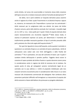 123
anche diretto, nel senso che occorrerebbe al momento stesso della creazione
dell’opera senza che si rendano necessarie ulteriori formalità od adempimenti.268
Ciò detto, non è però evidente se l’acquisto derivativo possa avvenire
anche in ragione di un fatto -quale l’inserimento in un’attività d’impresa- oppure
se, viceversa, sia necessario che l’imprenditore si procuri per via contrattuale i
diritti necessari per lo svolgimento della sua attività. Sul piano del diritto
d’autore comune, parte della dottrina conclude che il principio –ricavabile dagli
art. 6 e 107 ss. l.d.a.- resta quello per il quale il titolo di acquisto derivato deve
essere necessariamente uno strumento negoziale.269 Nello stesso modo, in
assenza di pattuizioni espresse sul punto, per determinare il momento del
trasferimento parrebbe necessario guardare al tipo di contratto prescelto dalle
parti, piuttosto che rifarsi alla regola dell’acquisto diretto.270
Per quel che riguarda la misura dell’acquisto, anche quando il contratto in
questione è un contratto d’opera o un contratto di lavoro subordinato, i diritti di
utilizzazione sono ceduti solo «nei limiti dell’oggetto e delle finalità del
contratto».271 Più in particolare, nel caso del contratto di lavoro -per il quale il
carattere diretto dell’acquisto è peraltro pacifico- l’oggetto dovrà essere la
creazione di opere protette dal diritto d’autore e queste dovranno essere prese
in considerazione anche in ragione dei diritti di esclusiva che le tutelano. Da
questo punto di vista, gli sviluppatori saranno normalmente legati da un
contratto con la casa editrice e i diritti di proprietà intellettuale sulle loro
creazioni verranno sicuramente presi in considerazione nella misura in cui siano
necessari allo sfruttamento commerciale del videogame. Non sembrano allora
presentarsi particolari difficoltà nell’immaginare un meccanismo di acquisto dei
diritti economici a favore dell’editore che promuove un progetto videoludico.
268
Cfr. OPPO G., Creazione intellettuale, creazione industriale e diritti di utilizzazione economica,
in Riv. dir. civ., 1969, I, p. 22; GRECO P. e VERCELLONE P., op. cit., p. 281.
269
AUTERI P., op. cit., p. 586.
Cfr. anche RICOLFI M., Il diritto d’autore, op. cit., p. 393.
270
Ibidem, p. 394.
271
Cass.7 giugno 1982, n. 3439
 