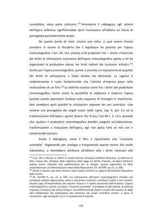 125
suscettibile, salvo patto contrario. 274 Ricondurre il videogioco agli schemi
dell’opera collettiva significherebbe quini riconoscere all’editore un fascio di
prerogative particolarmente ampio.
Da questo punto di vista -ancora una volta- ci può essere d’aiuto
prendere in esame la disciplina che il legislatore ha previsto per l’opera
cinematografica. L’art. 45 l.d.a. precisa a tal proposito che – anche «l’esercizio
dei diritti di utilizzazione economica dell’opera cinematografica spetta a chi ha
organizzato la produzione stessa, nei limiti indicati dai successivi articoli».275
Anche per l’opera cinematografica, quindi, è previsto un meccanismo di acquisto
dei diritti di utilizzazione a titolo diretto ma derivativo. La ragione è
evidentemente il ruolo fondamentale che l’attività d’impresa gioca nella
realizzazione di un film.276 La dottrina osserva come fra i diritti del produttore
cinematografico rientri anche la possibilità di elaborare e tradurre l’opera
quando queste operazioni incidano sulla sequenza di immagini in movimento.
Non sarebbero però possibili le utilizzazioni separate dei vari contributi –che
restano una prerogativa dei singoli autori (vedi supra, cap. II, par. 2-) né la
trasformazione dell’opera i generi diversi. Per di più, l’art 46 c. 2. l.d.a. prevede
che, qualora il produttore cinematografico desideri eseguire un’elaborazione,
trasformazione o traduzione dell’opera, egli non potrà farlo se non con il
consenso dei coautori.
Anche il videogioco, come il film, è tipicamente una “creazione
aziendale”. Ragionando per analogia e trasponendo queste norme alla realtà
videoludica, si dovrebbero attribuire all’editore solo i diritti necessari allo
274
L’art. 38 si riferisce in effetti in modo espresso all’opera collettiva letteraria. La dottrina ha
fatto notare che, all’epoca della redazione della legge sul diritto d’autore, un’opera letteraria
poteva essere utilizzata solo pubblicandola per le stampe: questo argomento ha fatto
propendere per un’interpretazione ampia della disposizione. Cfr. AUTERI, op. cit., p. 590.
275
Anche in questo caso deve ritenersi salvo il patto contrario in ragione del carattere dispositivo
della norma.
276
Cfr. AUTERI P., op. cit., p. 592: «La realizzazione dell’opera cinematografica richiede una
complessa attività organizzativa, volta a coordinare numerosi contributi creativi e non creativi,
facente capo all’imprenditore che assume l’onere e il rischio economico dell’iniziativa. L’opera
cinematografica è quindi una tipica “creazione aziendale”. Il prodotto di tale attività, la pellicola
impressa, incorpora allo stesso tempo e inscindibilmente gli apporti creativi dei coautori (e degli
altri collaboratori che partecipano alla creazione con propri contributi creativi: si pensi ai
cameramen, agli scenografi, ecc.) e la prestazione d’impresa.
 