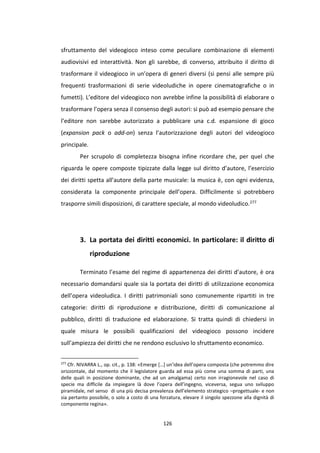 126
sfruttamento del videogioco inteso come peculiare combinazione di elementi
audiovisivi ed interattività. Non gli sarebbe, di converso, attribuito il diritto di
trasformare il videogioco in un’opera di generi diversi (si pensi alle sempre più
frequenti trasformazioni di serie videoludiche in opere cinematografiche o in
fumetti). L’editore del videogioco non avrebbe infine la possibilità di elaborare o
trasformare l’opera senza il consenso degli autori: si può ad esempio pensare che
l’editore non sarebbe autorizzato a pubblicare una c.d. espansione di gioco
(expansion pack o add-on) senza l’autorizzazione degli autori del videogioco
principale.
Per scrupolo di completezza bisogna infine ricordare che, per quel che
riguarda le opere composte tipizzate dalla legge sul diritto d’autore, l’esercizio
dei diritti spetta all’autore della parte musicale: la musica è, con ogni evidenza,
considerata la componente principale dell’opera. Difficilmente si potrebbero
trasporre simili disposizioni, di carattere speciale, al mondo videoludico.277
3. La portata dei diritti economici. In particolare: il diritto di
riproduzione
Terminato l’esame del regime di appartenenza dei diritti d’autore, è ora
necessario domandarsi quale sia la portata dei diritti di utilizzazione economica
dell’opera videoludica. I diritti patrimoniali sono comunemente ripartiti in tre
categorie: diritti di riproduzione e distribuzione, diritti di comunicazione al
pubblico, diritti di traduzione ed elaborazione. Si tratta quindi di chiedersi in
quale misura le possibili qualificazioni del videogioco possono incidere
sull’ampiezza dei diritti che ne rendono esclusivo lo sfruttamento economico.
277
Cfr. NIVARRA L., op. cit., p. 138: «Emerge […] un’idea dell’opera composta (che potremmo dire
orizzontale, dal momento che il legislatore guarda ad essa più come una somma di parti, una
delle quali in posizione dominante, che ad un amalgama) certo non irragionevole nel caso di
specie ma difficile da impiegare là dove l’opera dell’ingegno, viceversa, segua uno sviluppo
piramidale, nel senso di una più decisa prevalenza dell’elemento strategico –progettuale- e non
sia pertanto possibile, o solo a costo di una forzatura, elevare il singolo spezzone alla dignità di
componente regina».
 