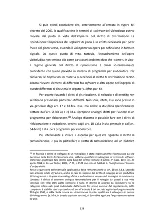 128
Si può quindi concludere che, anteriormente all’entrata in vigore del
decreto del 2003, la qualificazione in termini di software del videogioco poteva
rilevare dal punto di vista dell’ampiezza del diritto di distribuzione. La
riproduzione temporanea del software di gioco è in effetti necessaria per poter
fruire del gioco stesso, essendo il videogame un’opera per definizione in formato
digitale. Da questo punto di vista, tuttavia, l’inquadramento dell’opera
videoludica non sembra più porre particolari problemi dato che -come si è visto-
il regime generale del diritto di riproduzione è ormai sostanzialmente
coincidente con quello previsto in materia di programmi per elaboratore. Per
converso, le disposizioni in materia di eccezioni al diritto di distribuzione recano
ancora rilevanti elementi di differenza fra software e altre opere dell’ingegno: di
queste differenze si discuterà in seguito (v. infra, par. 6).
Per quanto riguarda i diritti di distribuzione, di noleggio e di prestito non
sembrano presentarsi particolari difficoltà. Non solo, infatti, essi sono previsti in
via generale dagli art. 17 e 18-bis. l.d.a., ma anche la disciplina specificamente
dettata dall’art. 64-bis a) e c) l.d.a. ripropone analoghi diritti per l’autore di un
programma per elaboratore.280 Analogo discorso è possibile fare per i diritti di
rielaborazione e traduzione, previsti dagli art. 18 L.d.a in via generale e dall’art.
64-bis b) L.d.a. per i programmi per elaboratore.
Più interessante è invece il discorso per quel che riguarda il diritto di
comunicazione, e più in particolare il diritto di comunicazione ad un pubblico
280
In Francia il diritto di noleggio di un videogioco è stato espressamente riconosciuto da una
decisione della Corte di Cassazione che, sebbene qualifichi il videogioco in termini di software,
preferisce giustificare tale diritto sulla base del diritto comune d’autore. V. Cass. 1ère civ., 27
aprile 2004, in Recueil Dalloz, 2004, n° 21, p. 1528 con nota di DALEAU J., Qualification et location
d’un jeu vidéo.
Resta la questione dell’eventuale applicabilità della remunerazione ex art. 18-bis l.d.a. Secondo
tale articolo infatti «[l]'autore, anche in caso di cessione del diritto di noleggio ad un produttore
di fonogrammi o di opere cinematografiche o audiovisive o sequenze di immagini in movimento,
conserva il diritto di ottenere un'equa remunerazione per il noleggio da questi a sua volta
concluso con terzi. Ogni patto contrario è nullo. In difetto di accordo da concludersi tra le
categorie interessate quali individuate dall'articolo 16, primo comma, del regolamento, detto
compenso è stabilito con la procedura di cui all'articolo 4 del decreto legislativo luogotenenziale
20 luglio 1945, n. 440». Nella misura in cui si ritenesse di poter qualificare il videogioco in termini
di videogramma (v. infra, in questo capitolo, passim), si dovrebbe applicare l’equa remunerazione
de qua.
 