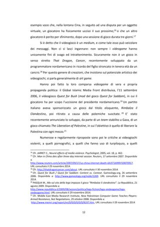 12
esempio voce che, nella lontana Cina, in seguito ad una disputa per un oggetto
virtuale, un giocatore ha fisicamente ucciso il suo prossimo;16 o che un altro
giocatore è perito per sfinimento, dopo una sessione di gioco durata tre giorni.17
Si è detto che il videogioco è un medium, e come tale esso può veicolare
dei messaggi. Non ci si lasci ingannare: non sempre i videogame hanno
unicamente fini di svago ed intrattenimento. Sicuramente non è un gioco in
senso stretto That Dragon, Cancer, recentemente sviluppato da un
programmatore nordamericano in ricordo del figlio stroncato in tenera età da un
cancro.18 Per questo genere di creazioni, che insistono sul potenziale artistico dei
videogiochi, si parla generalmente di art game.
Hanno poi fatto la loro comparsa videogame di vera e propria
propaganda politica: il Global Islamic Media Front distribuiva, l’11 settembre
2006, il videogioco Quest for Bush (mod del gioco Quest for Saddam), in cui il
giocatore ha per scopo l’uccisione del presidente nordamericano.19 Un partito
italiano aveva sponsorizzato un gioco dal titolo eloquente, Rimbalza il
Clandestino, poi ritirato a causa delle polemiche suscitate. 20 E’ stato
recentemente annunciato lo sviluppo, da parte di un team stabilito a Gaza, di un
gioco chiamato The Liberation of Palestine, in cui l’obiettivo è quello di liberare la
Palestina con ogni mezzo.21
Numerose e regolarmente riproposte sono poi le critiche ai videogiochi
violenti, a quelli pornografici, a quelli che fanno uso di turpiloquio, a quelli
16
Cfr. JARRET C., Neural effects of media violence. Psychologist, 2005, vol. 18, p. 462.
17
Cfr. Man in China dies after three-day Internet session. Reuters, 17 settembre 2007. Disponibile
a.
http://www.reuters.com/article/2007/09/17/us-china-internet-death-idUST16999720070917.
URL consultato il 29 novembre 2014.
18
Cfr. http://thatdragoncancer.com/about. URL consultato il 30 novembre 2014.
19
Cfr. Quest for Bush / Quest for Saddam: Content vs. Context. Gameology.org, 26 settembre
2006. Disponibile a: http://www.gameology.org/node/1269. URL consultato il 29 novembre
2014.
20
PASQUA M., Ma sul sito della lega impazza il gioco “Rimbalza il clandestino”. La Repubblica, 21
agosto 2009. Disponibile a:
http://www.repubblica.it/2009/08/sezioni/politica/lega-fiction/lega-viedeogame/lega-
viedeogame.html. URL consultato il 29 novembre 2014.
21
Cfr. Middle East Media Research Institute, New Palestinian Computer Game Teaches Players:
Armed Resistance, Not Negotiations, 29 ottobre 2008. Disponibile a:
http://www.memri.org/report/en/0/0/0/0/0/0/8197.htm, URL consultato il 29 novembre 2014
 