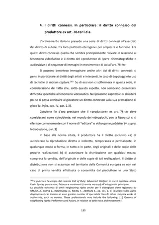 130
4. I diritti connessi. In particolare: il diritto connesso del
produttore ex art. 78-ter l.d.a.
L’ordinamento italiano prevede una serie di diritti connessi all'esercizio
del diritto di autore, fra loro piuttosto eterogenei per ampiezza e funzione. Fra
questi diritti connessi, quello che sembra principalmente rilevare in relazione al
fenomeno videoludico è il diritto del «produttore di opere cinematografiche o
audiovisive o di sequenze di immagini in movimento» di cui all’art. 78-ter.
Si possono beninteso immaginare anche altri tipi di diritti connessi: si
pensi in particolare ai diritti degli artisti e interpreti, in caso di doppiaggi e/o uso
di tecniche di motion capture.283 Su di essi non ci soffermerà in questa sede, in
considerazione del fatto che, sotto questo aspetto, non sembrano presentarsi
difficoltà specifiche al fenomeno videoludico. Nel prossimo capitolo ci si chiederà
poi se si possa attribuire al giocatore un diritto connesso sulla sua prestazione di
gioco (v. infra, cap. IV, par. 2.3).
Conviene fin d’ora precisare che il «produttore» ex art. 78-ter deve
considerarsi come coincidente, nel mondo dei videogiochi, con la figura cui ci si
riferisce comunemente con il nome di “editore” o video game publisher (v. supra,
Introduzione, par. 3)
In base alla norma citata, il produttore ha il diritto esclusivo «a) di
autorizzare la riproduzione diretta o indiretta, temporanea o permanente, in
qualunque modo o forma, in tutto o in parte, degli originali e delle copie delle
proprie realizzazioni; b) di autorizzare la distribuzione con qualsiasi mezzo,
compresa la vendita, dell'originale e delle copie di tali realizzazioni. Il diritto di
distribuzione non si esaurisce nel territorio della Comunità europea se non nel
caso di prima vendita effettuata o consentita dal produttore in uno Stato
283
Si può fare l’esempio del recente Call of Duty: Advanced Warfare, in cui il popolare attore
Kevin Spacey presta voce, fattezze e movimenti (tramite mo-cap) all’antagonista principale.
La possibile esistenza di simili neigbouring rights anche per il videogioco viene registrata da
RAMOS A., LOPEZ L., RODRIGUEZ A., MENG T., ABRAMS S., op. cit., p. 9: «Current video game
development can involve an even greater number of specialists than do other complex works of
authorship, such as movies. These professionals may include the following: […] Owners of
neighboring rights: Performers and Actors, in relation to both voice and movement».
 