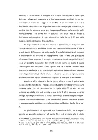 131
membro; c) di autorizzare il noleggio ed il prestito dell'originale e delle copie
delle sue realizzazioni. La vendita o la distribuzione, sotto qualsiasi forma, non
esauriscono il diritto di noleggio e di prestito; d) di autorizzare la messa a
disposizione del pubblico dell'originale e delle copie delle proprie realizzazioni, in
maniera tale che ciascuno possa avervi accesso dal luogo e nel momento scelti
individualmente. Tale diritto non si esaurisce con alcun atto di messa a
disposizione del pubblico». Si tratta di un diritto della durata di 50 anni dalla
fissazione delle realizzazioni del produttore.
La disposizione in esame pare rilevare in particolare per l’ampiezza con
cui essa è formulata: il legislatore, infatti, non tutela solo il produttore di vere e
proprie opere dell’ingegno, ma anche quello di semplici «sequenze di immagini
in movimento». La nozione di videogramma –vale a dire una particolare
«fissazione di una sequenza di immagini (eventualmente unita a quella di suoni)
sopra un supporto materiale» deve infatti tenersi distinta da quella di opera
cinematografica o audiovisiva.284 Ciò significa che, se il diritto connesso deve
sicuramente configurarsi nel caso in cui il videogioco sia considerato un’opera
cinematografica a tutti gli effetti, ad una conclusione equivalente si giunge anche
qualora si consideri il gioco una semplice sequenza di immagini in movimento.
Conviene allora ricordare che la giurisprudenza ha per la prima volta
espressamente ritenuto che i videogiochi costituiscono dei videogrammi con una
sentenza della Corte di cassazione del 29 aprile 1999.285 Si tratta di una
sentenza, già citata, che sarà seguita da una serie di altre pronunce in senso
analogo. Questa giurisprudenza si occupa dell’obbligo di contrassegno Siae per i
supporti contenenti videogiochi: se ne approfondirà quindi il contenuto quando
ci occuperemo più specificamente della questione del bollino Siae (v. infra, par.
9).
La giurisprudenza di legittimità, con la sentenza Dalvit, ha in seguito
operato un parziale revirement sul punto. Si è così precisato che i (dischi
284
UBERTAZZI L. C., Commentario breve al diritto della concorrenza (antitrust, concorrenza sleale,
pubblicità, marchi, brevetti, diritto d'autore), Cedam, Padova, 2004, p. 1436.
285
Cass., Sez. III pen., 29 aprile 1999, in Foro it., 1999, p. 715, in Dir. ind., 1999, IV, p. 367, in Riv.
Dir. Ind., 2000, II, p. 22, in Dir. Aut., 2000, p. 489.
 