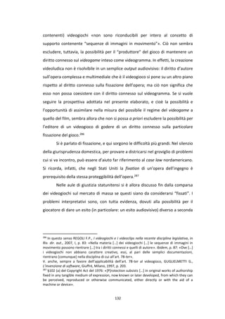 132
contenenti) videogiochi «non sono riconducibili per intero al concetto di
supporto contenente “sequenze di immagini in movimento”». Ciò non sembra
escludere, tuttavia, la possibilità per il “produttore” del gioco di mantenere un
diritto connesso sul videogame inteso come videogramma. In effetti, la creazione
videoludica non è risolvibile in un semplice output audiovisivo: il diritto d’autore
sull’opera complessa e multimediale che è il videogioco si pone su un altro piano
rispetto al diritto connesso sulla fissazione dell’opera; ma ciò non significa che
esso non possa coesistere con il diritto connesso sul videogramma. Se si vuole
seguire la prospettiva adottata nel presente elaborato, e cioè la possibilità e
l’opportunità di assimilare nella misura del possibile il regime del videogame a
quello del film, sembra allora che non si possa a priori escludere la possibilità per
l’editore di un videogioco di godere di un diritto connesso sulla particolare
fissazione del gioco.286
Si è parlato di fissazione, e qui sorgono le difficoltà più grandi. Nel silenzio
della giurisprudenza domestica, per provare a districarsi nel groviglio di problemi
cui si va incontro, può essere d’aiuto far riferimento al case law nordamericano.
Si ricorda, infatti, che negli Stati Uniti la fixation di un’opera dell’ingegno è
prerequisito della stessa proteggibilità dell’opera.287
Nelle aule di giustizia statunitensi si è allora discusso fin dalla comparsa
dei videogiochi sul mercato di massa se questi siano da considerarsi “fissati”. I
problemi interpretativi sono, con tutta evidenza, dovuti alla possibilità per il
giocatore di dare un esito (in particolare: un esito audiovisivo) diverso a seconda
286
In questo senso REGOLI F.P., I videogiochi e I videoclips nella recente disciplina legislativa, in
Riv. dir. aut., 2007, I, p. 83: «Nella materia […] dei videogiochi […] le sequenze di immagini in
movimento possono rientrare […] tra i diritti connessi e quelli di autore». Ibidem, p. 87: «Ove […]
i videogiochi non abbiano carattere creativo, essi, al pari delle semplici documentazioni,
rientrano [comunque] nella disciplina di cui all’art. 78-ter».
V. anche, sempre a favore dell’applicabilità dell’art. 78-ter al videogioco, GUGLIELMETTI G.,
L’invenzione di software, Giuffré, Milano, 1997, p. 203.
287
§102 (a) del Copyright Act del 1976: «[P]rotection subsists […] in original works of authorship
fixed in any tangible medium of expression, now known or later developed, from which they can
be perceived, reproduced or otherwise communicated, either directly or with the aid of a
machine or device».
 