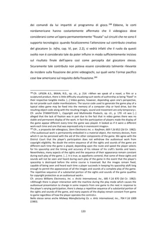 133
dei comandi da lui impartiti al programma di gioco. 288 Ebbene, le corti
nordamericane hanno costantemente affermato che il videogioco deve
considerarsi come un’opera permanentemente “fissata” sul circuiti che ne sono il
supporto tecnologico: quando focalizzeremo l’attenzione sul contributo creativo
del giocatore (v. infra, cap. VI, par. 2.2), si vedrà infatti che il ruolo da questi
svolto non è considerato tale da poter influire in modo sufficientemente incisivo
sul risultato finale dell’opera così come percepita dal giocatore stesso.
Sicuramente tale contributo non poteva essere considerato talmente rilevante
da incidere sulla fissazione dei primi videogiochi, sui quali verte l’ormai pacifico
case law americano sul requisito della fissazione.289
288
Cfr. LIPSON A.S., BRAIN, R.D., op. cit., p. 214: «When we speak of a novel, a film or a
sculptured product, there is little difficulty visualizing such works of authorship as being “fixed” in
their respective tangible media. […] Video games, however, depending upon one’s perspective,
do not provide such stable manifestations. The source code used to generate the game play of a
typical video game may be fixed into the memory of a computer chip or hard drive, but the
resulting object code along with the resulting images, sound and movement are only temporary».
Cfr. anche STAMATOUDI I., Copyright and Multimedia Products, op. cit., p. 170: «It was […]
alleged that the lack of fixation was in part due to the fact that in video games there was no
stable and permanent display of the work. In fact the participation of players made the display of
the game appear different every time the game was played. It looked as if it were a different
work each time and one that was expressed only in evanescent images».
289
Cfr., a proposito del videogioco, Stern Electronics Inc. v. Kaufman, 669 F.2d 852 (2d Cir. 1982):
«The audiovisual work is permanently embodied in a material object, the memory devices, from
which it can be perceived with the aid of the other components of the game. We agree with the
District Court that the player's participation does not withdraw the audiovisual work from
copyright eligibility. No doubt the entire sequence of all the sights and sounds of the game are
different each time the game is played, depending upon the route and speed the player selects
for his spaceship and the timing and accuracy of his release of his craft's bombs and lasers.
Nevertheless, many aspects of the sights and the sequence of their appearance remain constant
during each play of the game. […]. It is true, as appellants contend, that some of these sights and
sounds will not be seen and heard during each play of the game in the event that the player's
spaceship is destroyed before the entire course is traversed. But the images remain fixed,
capable of being seen and heard each time a player succeeds in keeping his spaceship aloft long
enough to permit the appearances of all the images and sounds of a complete play of the game.
The repetitive sequence of a substantial portion of the sights and sounds of the game qualifies
for copyright protection as an audiovisual work».
Cfr. ancora Williams Electronics, Inc. v. Arctic International, Inc., 685 F.2d 870 (3d Cir. 1982):
«Although there is player interaction with the machine during the play mode which causes the
audiovisual presentation to change in some respects from one game to the next in response to
the player's varying participation, there is always a repetitive sequence of a substantial portion of
the sights and sounds of the game, and many aspects of the display remain constant from game
to game regardless of how the player operates the controls».
Nello stesso senso anche Midway Manufacturing Co. v. Artic International, Inc., 704 F.2d 1009
(1983).
 