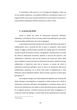134
In conclusione, nella misura in cui si rinvenga nel videogioco -inteso qui
nel suo aspetto audiovisivo- una stabilità sufficiente a considerarlo fissato su un
supporto (DVD, cartucce per consolle, hard disk, etc.), pare doversi riconoscere in
capo all’editore videoludico il diritto connesso di cui all’art. 78-ter.
5. La durata dei diritti
Anche la durata dei diritti di utilizzazione economica dell’opera
videoludica, in principio di 70 anni a contare dalla morte dell’autore, può variare
in funzione della qualificazione che si dia al videogame.
Si può infatti brevemente ricordare che la durata del diritto sulle opere in
collaborazione varia a seconda del tipo di opera in questione. Sotto questo
aspetto, la legge sul diritto d’autore prevede che «[n]elle opere [in comunione],
nonché in quelle drammatico-musicali, coreografiche e pantomimiche, la durata
dei diritti di utilizzazione economica spettanti a ciascuno dei coautori o dei
collaboratori si determina sulla vita del coautore che muore per ultimo. Nelle
opere collettive la durata dei diritti di utilizzazione economica spettante ad ogni
collaboratore si determina sulla vita di ciascuno. La durata dei diritti di
utilizzazione economica dell'opera come un tutto è di settant'anni dalla prima
pubblicazione, qualunque sia la forma nella quale la pubblicazione è stata
effettuata, salve le disposizioni dell'art. 30 per le riviste, i giornali e le altre opere
periodiche».290
Una singolare deroga è poi stata adottata dal legislatore per la durata del
diritto sull’opera cinematografica. In proposito è infatti previsto che «i diritti di
utilizzazione economica dell'opera cinematografica o assimilata durano sino al
termine del settantesimo anno dopo la morte dell'ultima persona sopravvissuta
fra le seguenti persone: il direttore artistico, gli autori della sceneggiatura, ivi
compreso l'autore del dialogo, e l'autore della musica specificamente creata per
290
Art. 26 l.d.a.
 