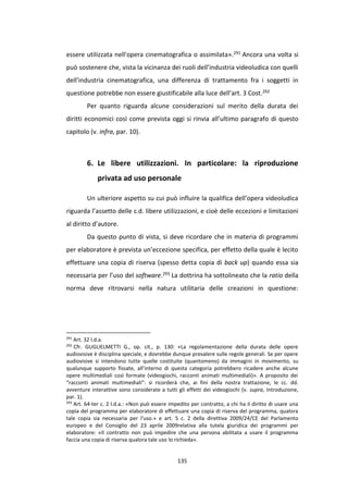 135
essere utilizzata nell'opera cinematografica o assimilata».291 Ancora una volta si
può sostenere che, vista la vicinanza dei ruoli dell’industria videoludica con quelli
dell’industria cinematografica, una differenza di trattamento fra i soggetti in
questione potrebbe non essere giustificabile alla luce dell’art. 3 Cost.292
Per quanto riguarda alcune considerazioni sul merito della durata dei
diritti economici così come prevista oggi si rinvia all’ultimo paragrafo di questo
capitolo (v. infra, par. 10).
6. Le libere utilizzazioni. In particolare: la riproduzione
privata ad uso personale
Un ulteriore aspetto su cui può influire la qualifica dell’opera videoludica
riguarda l’assetto delle c.d. libere utilizzazioni, e cioè delle eccezioni e limitazioni
al diritto d’autore.
Da questo punto di vista, si deve ricordare che in materia di programmi
per elaboratore è prevista un’eccezione specifica, per effetto della quale è lecito
effettuare una copia di riserva (spesso detta copia di back up) quando essa sia
necessaria per l’uso del software.293 La dottrina ha sottolineato che la ratio della
norma deve ritrovarsi nella natura utilitaria delle creazioni in questione:
291
Art. 32 l.d.a.
292
Cfr. GUGLIELMETTI G., op. cit., p. 130: «La regolamentazione della durata delle opere
audiovisive è disciplina speciale, e dovrebbe dunque prevalere sulle regole generali. Se per opere
audiovisive si intendono tutte quelle costituite (quantomeno) da immagini in movimento, su
qualunque supporto fissate, all’interno di questa categoria potrebbero ricadere anche alcune
opere multimediali così formate (videogiochi, racconti animati multimediali)». A proposito dei
“racconti animati multimediali”: si ricorderà che, ai fini della nostra trattazione, le cc. dd.
avventure interattive sono considerate a tutti gli effetti dei videogiochi (v. supra, Introduzione,
par. 1).
293
Art. 64-ter c. 2 l.d.a.: «Non può essere impedito per contratto, a chi ha il diritto di usare una
copia del programma per elaboratore di effettuare una copia di riserva del programma, qualora
tale copia sia necessaria per l'uso.» e art. 5 c. 2 della direttiva 2009/24/CE del Parlamento
europeo e del Consiglio del 23 aprile 2009relativa alla tutela giuridica dei programmi per
elaboratore: «Il contratto non può impedire che una persona abilitata a usare il programma
faccia una copia di riserva qualora tale uso lo richieda».
 