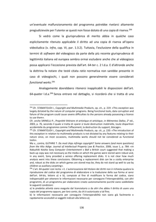 136
un’eventuale malfunzionamento del programma potrebbe rivelarsi altamente
pregiudizievole per l’utente se questi non fosse dotato di una copia di riserva.294
Si vedrà come la giurisprudenza di merito abbia in qualche caso
esplicitamente ritenuto applicabile il diritto ad una copia di riserva all’opera
videoludica (v. infra, cap. VI, par. 1.3.2). Tuttavia, l’esclusione della qualifica in
termini di software del videogioco da parte della più recente giurisprudenza di
legittimità italiana ed europea sembra ormai escludere anche che al videogioco
possa applicarsi l’eccezione prevista dall’art. 64-ter c. 2 l.d.a. E d’altronde anche
la dottrina fa notare che testé citata ratio normativa non sarebbe presente in
caso di videogiochi, i quali non possono generalmente essere considerati
functional works.295
Analogamente dovrebbero ritenersi inapplicabili le disposizioni dell’art.
64-quater l.d.a.296 Senza entrare nel dettaglio, si ricorderà che si tratta di una
294
Cfr. STAMATOUDI I., Copyright and Multimedia Products, op. cit., p. 219: «This exception was
largely dictated by the nature of computer programs. Being functional tools, data corruption and
failure of the program could cause severe difficulties to the persons already possessing a licence
to use them».
Cfr. anche SIRINELLI P., Propriété littéraire et artistique et artistique, in Mémentos Dalloz, 2e
ed.,
2003, p. 76, secondo il quale si tratta di «parer à toute destruction matérielle, toute disparition
accidentelle du programme comme l’effacement, la destruction du support, blocage».
295
Cfr. STAMATOUDI I., Copyright and Multimedia Products, op. cit., p. 220: «The introduction of
this exception in relation to multimedia products is not dictated by any features relating to their
nature since, on most occasions, multimedia works should not be considered as functional
tools».
Ma v., contra, GUTHRIE T. Do mod chips infringe copyright? Some answers (and more questions)
from the Alto Adige. Journal of Intellectual Property Law & Practice, 2006, issue 1, p. 784: «In
Kabushiki Kaisha Sony Computer Entertainment v Ball a British court suggested that making a
back-up copy was not necessary as the media on which the games were stored were robust and,
in any event, Sony provided a service offering replacement disks. It is not clear how much
analysis went into these conclusions. Obtaining a replacement disk can be a costly enterprise
and, robust as the disks on which games are stored may be, they do not stand up well to use by
children as auxiliary carpeting».
296
L’art. 64-quater così recita: «1. L'autorizzazione del titolare dei diritti non è richiesta qualora la
riproduzione del codice del programma di elaboratore e la traduzione della sua forma ai sensi
dell'art. 64-bis, lettere a) e b), compiute al fine di modificare la forma del codice, siano
indispensabili per ottenere le informazioni necessarie per conseguire l'interoperabilità, con altri
programmi, di un programma per elaboratore creato autonomamente purché siano soddisfatte
le seguenti condizioni:
a) le predette attività siano eseguite dal licenziatario o da altri che abbia il diritto di usare una
copia del programma oppure, per loro conto, da chi è autorizzato a tal fine;
b) le informazioni necessarie per conseguire l'interoperabilità non siano già facilmente e
rapidamente accessibili ai soggetti indicati alla lettera a);
 