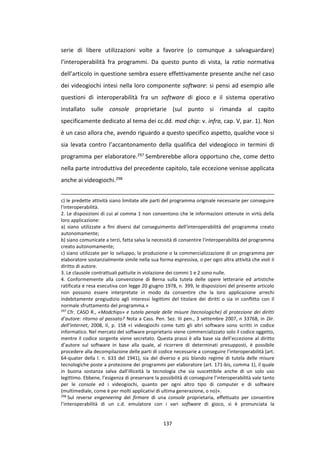 137
serie di libere utilizzazioni volte a favorire (o comunque a salvaguardare)
l’interoperabilità fra programmi. Da questo punto di vista, la ratio normativa
dell’articolo in questione sembra essere effettivamente presente anche nel caso
dei videogiochi intesi nella loro componente software: si pensi ad esempio alle
questioni di interoperabilità fra un software di gioco e il sistema operativo
installato sulle console proprietarie (sul punto si rimanda al capito
specificamente dedicato al tema dei cc.dd. mod chip: v. infra, cap. V, par. 1). Non
è un caso allora che, avendo riguardo a questo specifico aspetto, qualche voce si
sia levata contro l’accantonamento della qualifica del videogioco in termini di
programma per elaboratore.297 Sembrerebbe allora opportuno che, come detto
nella parte introduttiva del precedente capitolo, tale eccezione venisse applicata
anche ai videogiochi.298
c) le predette attività siano limitate alle parti del programma originale necessarie per conseguire
l'interoperabilità.
2. Le disposizioni di cui al comma 1 non consentono che le informazioni ottenute in virtù della
loro applicazione:
a) siano utilizzate a fini diversi dal conseguimento dell'interoperabilità del programma creato
autonomamente;
b) siano comunicate a terzi, fatta salva la necessità di consentire l'interoperabilità del programma
creato autonomamente;
c) siano utilizzate per lo sviluppo, la produzione o la commercializzazione di un programma per
elaboratore sostanzialmente simile nella sua forma espressiva, o per ogni altra attività che violi il
diritto di autore.
3. Le clausole contrattuali pattuite in violazione dei commi 1 e 2 sono nulle.
4. Conformemente alla convenzione di Berna sulla tutela delle opere letterarie ed artistiche
ratificata e resa esecutiva con legge 20 giugno 1978, n. 399, le disposizioni del presente articolo
non possono essere interpretate in modo da consentire che la loro applicazione arrechi
indebitamente pregiudizio agli interessi legittimi del titolare dei diritti o sia in conflitto con il
normale sfruttamento del programma.»
297
Cfr. CASO R., «Modchips» e tutela penale delle misure (tecnologiche) di protezione dei diritti
d’autore: ritorno al passato? Nota a Cass. Pen. Sez. III pen., 3 settembre 2007, n 33768, in Dir.
dell’internet, 2008, II, p. 158 «I videogiochi come tutti gli altri software sono scritti in codice
informatico. Nel mercato del software proprietario viene commercializzato solo il codice oggetto,
mentre il codice sorgente viene secretato. Questa prassi è alla base sia dell’eccezione al diritto
d’autore sul software in base alla quale, al ricorrere di determinati presupposti, è possibile
procedere alla decompilazione delle parti di codice necessarie a conseguire l’interoperabilità (art.
64-quater della l. n. 633 del 1941), sia del diverso e più blando regime di tutela delle misure
tecnologiche poste a protezione dei programmi per elaboratore (art. 171-bis, comma 1), il quale
in buona sostanza salva dall’illiceità la tecnologia che sia suscettibile anche di un solo uso
legittimo. Ebbene, l’esigenza di preservare la possibilità di conseguire l’interoperabilità vale tanto
per le console ed i videogiochi, quanto per ogni altro tipo di computer e di software
(multimediale, come è per molti applicativi di ultima generazione, o no)».
298
Sul reverse engeneering del firmare di una console proprietaria, effettuato per consentire
l’interoperabilità di un c.d. emulatore con i vari software di gioco, si è pronunciata la
 