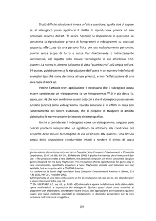 138
Di più difficile soluzione è invece un’altra questione, quella cioè di sapere
se al videogioco possa applicarsi il diritto di riproduzione privata ad uso
personale previsto dall’art. 71-sexies. Secondo la disposizione in questione «è
consentita la riproduzione privata di fonogrammi e videogrammi su qualsiasi
supporto, effettuata da una persona fisica per uso esclusivamente personale,
purché senza scopo di lucro e senza fini direttamente o indirettamente
commerciali, nel rispetto delle misure tecnologiche di cui all'articolo 102-
quater». La norma è, almeno dal punto di vista “quantitativo”, più ampia dell’art.
64-quater, poiché permette la riproduzione dell’opera in un numero indefinito di
esemplari (purché siano destinate ad uso privato), e non l’effettuazione di una
sola copia di back up.
Perché l’articolo trovi applicazione è necessario che il videogioco possa
essere considerato un videogramma (o un fonogramma).299 Si è già detto (v.
supra, par. 4) che non sembrano esserci ostacoli a che il videogioco possa essere
tutelato (anche) come videogramma. Questa soluzione è in effetti in linea con
l’orientamento del nostro elaborato, che si propone di trasporre in ambito
videoludico le norme proprie del mondo cinematografico.
Anche a considerare il videogioco come un videogramma, sorgono però
delicati problemi interpretativi sul significato da attribuire alla condizione del
«rispetto delle misure tecnologiche di cui all'articolo 102-quater». Una lettura
ampia della disposizione condurrebbe infatti a rendere il diritto di copia
giurisprudenza statunitense nel caso detto Connetix (Sony Computer Entertainment v. Connectix
Corporation, 203 F.3d 596, 9th Cir., 10 febbraio 2000). Il giudice ha ritenuto che si trattasse di fair
use: «The product creates a new platform, the personal computer, on which consumers can play
games designed for the Sony PlayStation. This innovation affords opportunities for game play in
new environments, specifically anywhere a Sony PlayStation console and television are not
available, but a computer with a CD-ROM drive is».
Ha confermato la liceità degli emulatori Sony Computer Entertainment America v. Bleem, 214
F.3d 1022, 9th Cir., 7 ottobre 2000.
Sull’importanza di una libera utilizzazione ai fini di emulazione nel caso dei cc. dd. abandonware
v. alcuni riferimenti infra, cap. 10.
299
Cfr. UBERTAZZI L.C., op. cit., p. 1410: «[P]roblematica appare la definizione dello status delle
opere multimediali, e soprattutto dei videogiochi. Qualora questi ultimi siano assimilati ai
programmi per elaboratore, dovrebbero essere esclusi dall’applicazione dell’eccezione; qualora
invece essi siano piuttosto assimilati ai videogrammi, si dovrebbe propendere per la loro
inclusione nell’eccezione in oggetto».
 