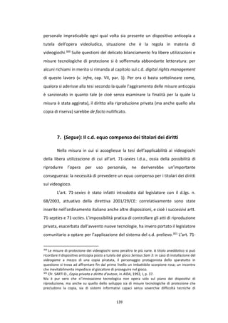 139
personale impraticabile ogni qual volta sia presente un dispositivo anticopia a
tutela dell’opera videoludica, situazione che è la regola in materia di
videogiochi.300 Sulle questioni del delicato bilanciamento fra libere utilizzazioni e
misure tecnologiche di protezione si è soffermata abbondante letteratura: per
alcuni richiami in merito si rimanda al capitolo sul c.d. digital rights management
di questo lavoro (v. infra, cap. VII, par. 1). Per ora ci basta sottolineare come,
qualora si aderisse alla tesi secondo la quale l’aggiramento delle misure anticopia
è sanzionato in quanto tale (e cioè senza esaminare la finalità per la quale la
misura è stata aggirata), il diritto alla riproduzione privata (ma anche quello alla
copia di riserva) sarebbe de facto nullificato.
7. (Segue): Il c.d. equo compenso dei titolari dei diritti
Nella misura in cui si accogliesse la tesi dell’applicabilità ai videogiochi
della libera utilizzazione di cui all’art. 71-sexies l.d.a., ossia della possibilità di
riprodurre l’opera per uso personale, ne deriverebbe un’importante
conseguenza: la necessità di prevedere un equo compenso per i titolari dei diritti
sul videogioco.
L’art. 71-sexies è stato infatti introdotto dal legislatore con il d.lgs. n.
68/2003, attuativo della direttiva 2001/29/CE: correlativamente sono state
inserite nell’ordinamento italiano anche altre disposizioni, e cioè i successivi artt.
71-septies e 71-octies. L’impossibilità pratica di controllare gli atti di riproduzione
privata, esacerbata dall’avvento nuove tecnologie, ha invero portato il legislatore
comunitario a optare per l’applicazione del sistema del c.d. prelievo.301 L’art. 71-
300
Le misure di protezione dei videogiochi sono peraltro le più varie. A titolo aneddotico si può
ricordare il dispositivo anticopia posto a tutela del gioco Serious Sam 3: in caso di installazione del
videogame a mezzo di una copia piratata, il personaggio protagonista dello sparatutto in
questione si trova ad affrontare fin dal primo livello un imbattibile scorpione rosa; un incontro
che inevitabilmente impedisce al giocatore di proseguire nel gioco.
301
Cfr. SARTI D., Copia privata e diritto d’autore, in AIDA, 1992, I, p. 37.
Ma è pur vero che «l’innovazione tecnologica non opera solo sul piano dei dispositivi di
riproduzione, ma anche su quello dello sviluppo sia di misure tecnologiche di protezione che
precludono la copia, sia di sistemi informativi capaci senza soverchie difficoltà tecniche di
 