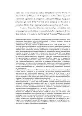 140
septies pone così a carico di chi produce o importa nel territorio italiano, allo
scopo di trarne profitto, supporti di registrazione audio e video o apparecchi
destinati alla registrazione di fonogrammi o videogrammi l’obbligo di pagare un
compenso agli aventi diritto.302 Si tratta di un compenso che fa quindi da
contraltare al diritto di riproduzione privata ad uso personale ex art. 71-sexies.
Il compito di riscuotere tali compensi e di ripartirli, in prima battuta, fra le
varie categorie di aventi diritto e, in seconda battuta, fra i singoli aventi diritto è
stato attribuito in via esclusiva alla SIAE dall’art. 71-septies.303 Può essere utile
monitorare anche sistemi di accesso e copia di materiali protetti, preordinati a permettere la sola
effettuazione di riproduzioni legittime». Così LOFFREDO E., Emittenti, emissioni e sistema del
compenso per copia privata, in AIDA, 2010, p. 178
302
Il testo dell’art. 71-sexies, così come da ultimo modificato dal d.l. n. 207 de 2008, recita: «1. Gli
autori ed i produttori di fonogrammi, nonché i produttori originari di opere audiovisive, gli artisti
interpreti ed esecutori ed i produttori di videogrammi, e i loro aventi causa, hanno diritto ad un
compenso per la riproduzione privata di fonogrammi e di videogrammi di cui all'articolo 71-
sexies. Detto compenso è costituito, per gli apparecchi esclusivamente destinati alla registrazione
analogica o digitale di fonogrammi o videogrammi, da una quota del prezzo pagato
dall'acquirente finale al rivenditore, che per gli apparecchi polifunzionali è calcolata sul prezzo di
un apparecchio avente caratteristiche equivalenti a quelle della componente interna destinata
alla registrazione, ovvero, qualora ciò non fosse possibile, da un importo fisso per apparecchio.
Per i supporti di registrazione audio e video, quali supporti analogici, supporti digitali, memorie
fisse o trasferibili destinate alla registrazione di fonogrammi o videogrammi, il compenso è
costituito da una somma commisurata alla capacità di registrazione resa dai medesimi supporti.
Per i sistemi di videoregistrazione da remoto il compenso di cui al presente comma è dovuto dal
soggetto che presta il servizio ed è commisurato alla remunerazione ottenuta per la prestazione
del servizio stesso.
2. Il compenso di cui al comma 1 è determinato con decreto del Ministro per i beni e le attività
culturali, sentito il comitato di cui all'articolo 190 e le associazioni di categoria maggiormente
rappresentative dei produttori degli apparecchi e dei supporti di cui al comma 1. Per la
determinazione del compenso si tiene conto dell'apposizione o meno delle misure tecnologiche
di cui all'articolo 102-quater, nonché della diversa incidenza della copia digitale rispetto alla copia
analogica. Il decreto è sottoposto ad aggiornamento triennale.
3. Il compenso è dovuto da chi fabbrica o importa nel territorio dello Stato allo scopo di trarne
profitto gli apparecchi e i supporti indicati nel comma 1. I predetti soggetti devono presentare
alla Società italiana degli autori ed editori (SIAE), ogni tre mesi, una dichiarazione dalla quale
risultino le cessioni effettuate e i compensi dovuti, che devono essere contestualmente
corrisposti. In caso di mancata corresponsione del compenso, è responsabile in solido per il
pagamento il distributore degli apparecchi o dei supporti di registrazione.
4. La violazione degli obblighi di cui al comma 3 è punita con la sanzione amministrativa
pecuniaria pari al doppio del compenso dovuto, nonché, nei casi più gravi o di recidiva, con la
sospensione della licenza o autorizzazione all'esercizio dell'attività commerciale o industriale da
quindici giorni a tre mesi ovvero con la revoca della licenza o autorizzazione stessa».
303
L’art. 71-octies così recita: «1. Il compenso di cui all'articolo 71-septies per apparecchi e
supporti di registrazione audio è corrisposto alla Società italiana degli autori ed editori (S.I.A.E.),
la quale provvede a ripartirlo al netto delle spese, per il cinquanta per cento agli autori e loro
aventi causa e per il cinquanta per cento ai produttori di fonogrammi, anche tramite le loro
associazioni di categoria maggiormente rappresentative.
 