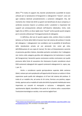 142
2015».305 Si tratta di supporti che, benché astrattamente suscettibili di essere
utilizzati per la riproduzione di fonogrammi e videogrammi “classici”, sono con
ogni evidenza destinati prevalentemente a contenere videogiochi. Ora, dal
momento che i titolari dei diritti sui giochi non beneficiano di alcun compenso, è
sembrato eccessivo imporre un prelievo anche i produttori e importatori dei
supporti più precipuamente utilizzati nell’industria videoludica. Certo, nulla
toglie che un DVD o un disco rigido siano “tassati” anche quando questi vengano
poi in concreto utilizzati per l’immagazzinamento di videogame.
In definitiva, alla luce di quanto appena visto, sembra chiara la volontà
(almeno sul fronte della SIAE) di lasciare fuori dal sistema del prelievo il mondo
del videogioco. I videogiocatori non avrebbero così la possibilità di beneficiare
della riproduzione privata ad uso personale (né, come già visto,
dell’effettuazione di una copia di riserva). Per dare un’interpretazione coerente
al panorama giuridico italiano, dovrebbe pertanto concludersi che il videogioco
non rientra nella categoria giuridica del videogramma (né tantomeno in quella
del fonogramma). Senonché questa conclusione sembra contrastare con quelle
pronunce della Corte di cassazione che ritenevano di poter considerare alcuni
DVD contenenti videogiochi dei supporti contenenti videogrammi (v. supra, cap.
I, par. 2).
Anche a considerare questa giurisprudenza superata dalla sentenza
Dalvit, restano poi serie perplessità sull’opportunità di lasciare un settore in forte
espansione quale quello del videogioco al di fuori del sistema del prelievo. Si
tratta di un modello che, ad avviso di chi scrive, fornisce una positiva, seppur
timida, apertura ad un modello di tutela dei diritti di proprietà intellettuale meno
imperniato sui concetti di monopolio e esclusiva: i videogiochi, opere
squisitamente digitali, dovrebbero fare parte di un sistema volto a assecondare
l’evoluzione tecnologica e sociale, e non venirne tagliati fuori.
305
http://www.siae.it/CopiaPrivata.asp?click_level=3700.1100.0102&link_page=MusicaMFV_Copi
aPrivataEsenzioni.htm; URL consultato il 16 ottobre 2014
 