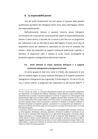 143
8. La responsabilità penale
Uno dei profili fondamentali che può variare in funzione delle possibili
qualificazioni giuridiche del videogioco inteso come opera dell’ingegno, attiene
alla responsabilità penale.
Nell’ordinamento italiano, si possono rinvenire alcune fattispecie
incriminatrici che instaurano (o instauravano) dei regimi di responsabilità penale
almeno in parte diversi, a seconda che si avesse a che fare con un programma
per elaboratore o con un altro tipo di opera dell’ingegno. Si tratta, da un lato, di
disposizioni aventi per obiettivo la repressione di una serie di condotte che
violano i diritti dei produttori di supporti contenenti determinati materiali e,
dall’altro, di disposizioni volte a tutelare le cc.dd. misure tecnologiche di
protezione apposte a salvaguardia di determinati materiali .
8.1. Reati attinenti al corpus mysticum dell’opera e a supporti
contenenti videogrammi o fonogrammi (rinvio)
Un primo gruppo di reati mira, come si è detto, alla repressione di una
serie di condotte legate al corpus mysticum dell’opera (e di supporti contenenti
videogrammi e fonogrammi più in generale). Si tratta degli art. 171-bis et 171-ter
l.d.a, il primo relativo ai programmi per elaboratore (e alle banche dati)306, il
306
L’art. 171-bis così recita: «1. Chiunque abusivamente duplica, per trarne profitto, programmi
per elaboratore o ai medesimi fini importa, distribuisce, vende, detiene a scopo commerciale o
imprenditoriale o concede in locazione programmi contenuti in supporti non contrassegnati dalla
Società italiana degli autori ed editori (SIAE), è soggetto alla pena della reclusione da sei mesi a
tre anni e della multa da lire cinque milioni a lire trenta milioni. La stessa pena si applica se il fatto
concerne qualsiasi mezzo inteso unicamente a consentire o facilitare la rimozione arbitraria o
l'elusione funzionale di dispositivi applicati a protezione di un programma per elaboratori. La
pena non è inferiore nel minimo a due anni di reclusione e la multa a lire trenta milioni se il fatto
è di rilevante gravità.
2. Chiunque, al fine di trarne profitto, su supporti non contrassegnati SIAE riproduce, trasferisce
su altro supporto, distribuisce, comunica, presenta o dimostra in pubblico il contenuto di una
banca di dati in violazione delle disposizioni di cui agli articoli 64-quinquies e 64-sexies, ovvero
esegue l'estrazione o il reimpiego della banca di dati in violazione delle disposizioni di cui agli
articoli 102-bis e 102-ter, ovvero distribuisce, vende o concede in locazione una banca di dati, è
soggetto alla pena della reclusione da sei mesi a tre anni e della multa da lire cinque milioni a lire
trenta milioni. La pena non è inferiore nel minimo a due anni di reclusione e la multa a lire trenta
milioni se il fatto è di rilevante gravità.»
 