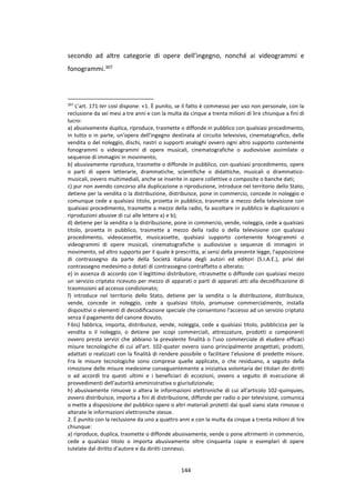 144
secondo ad altre categorie di opere dell’ingegno, nonché ai videogrammi e
fonogrammi.307
307
L’art. 171-ter così dispone: «1. È punito, se il fatto è commesso per uso non personale, con la
reclusione da sei mesi a tre anni e con la multa da cinque a trenta milioni di lire chiunque a fini di
lucro:
a) abusivamente duplica, riproduce, trasmette o diffonde in pubblico con qualsiasi procedimento,
in tutto o in parte, un'opera dell'ingegno destinata al circuito televisivo, cinematografico, della
vendita o del noleggio, dischi, nastri o supporti analoghi ovvero ogni altro supporto contenente
fonogrammi o videogrammi di opere musicali, cinematografiche o audiovisive assimilate o
sequenze di immagini in movimento;
b) abusivamente riproduce, trasmette o diffonde in pubblico, con qualsiasi procedimento, opere
o parti di opere letterarie, drammatiche, scientifiche o didattiche, musicali o drammatico-
musicali, ovvero multimediali, anche se inserite in opere collettive o composite o banche dati;
c) pur non avendo concorso alla duplicazione o riproduzione, introduce nel territorio dello Stato,
detiene per la vendita o la distribuzione, distribuisce, pone in commercio, concede in noleggio o
comunque cede a qualsiasi titolo, proietta in pubblico, trasmette a mezzo della televisione con
qualsiasi procedimento, trasmette a mezzo della radio, fa ascoltare in pubblico le duplicazioni o
riproduzioni abusive di cui alle lettere a) e b);
d) detiene per la vendita o la distribuzione, pone in commercio, vende, noleggia, cede a qualsiasi
titolo, proietta in pubblico, trasmette a mezzo della radio o della televisione con qualsiasi
procedimento, videocassette, musicassette, qualsiasi supporto contenente fonogrammi o
videogrammi di opere musicali, cinematografiche o audiovisive o sequenze di immagini in
movimento, od altro supporto per il quale è prescritta, ai sensi della presente legge, l'apposizione
di contrassegno da parte della Società italiana degli autori ed editori (S.I.A.E.), privi del
contrassegno medesimo o dotati di contrassegno contraffatto o alterato;
e) in assenza di accordo con il legittimo distributore, ritrasmette o diffonde con qualsiasi mezzo
un servizio criptato ricevuto per mezzo di apparati o parti di apparati atti alla decodificazione di
trasmissioni ad accesso condizionato;
f) introduce nel territorio dello Stato, detiene per la vendita o la distribuzione, distribuisce,
vende, concede in noleggio, cede a qualsiasi titolo, promuove commercialmente, installa
dispositivi o elementi di decodificazione speciale che consentono l'accesso ad un servizio criptato
senza il pagamento del canone dovuto;
f-bis) fabbrica, importa, distribuisce, vende, noleggia, cede a qualsiasi titolo, pubblicizza per la
vendita o il noleggio, o detiene per scopi commerciali, attrezzature, prodotti o componenti
ovvero presta servizi che abbiano la prevalente finalità o l'uso commerciale di eludere efficaci
misure tecnologiche di cui all'art. 102-quater ovvero siano principalmente progettati, prodotti,
adattati o realizzati con la finalità di rendere possibile o facilitare l'elusione di predette misure.
Fra le misure tecnologiche sono comprese quelle applicate, o che residuano, a seguito della
rimozione delle misure medesime conseguentemente a iniziativa volontaria dei titolari dei diritti
o ad accordi tra questi ultimi e i beneficiari di eccezioni, ovvero a seguito di esecuzione di
provvedimenti dell'autorità amministrativa o giurisdizionale;
h) abusivamente rimuove o altera le informazioni elettroniche di cui all'articolo 102-quinquies,
ovvero distribuisce, importa a fini di distribuzione, diffonde per radio o per televisione, comunica
o mette a disposizione del pubblico opere o altri materiali protetti dai quali siano state rimosse o
alterate le informazioni elettroniche stesse.
2. È punito con la reclusione da uno a quattro anni e con la multa da cinque a trenta milioni di lire
chiunque:
a) riproduce, duplica, trasmette o diffonde abusivamente, vende o pone altrimenti in commercio,
cede a qualsiasi titolo o importa abusivamente oltre cinquanta copie o esemplari di opere
tutelate dal diritto d'autore e da diritti connessi;
 