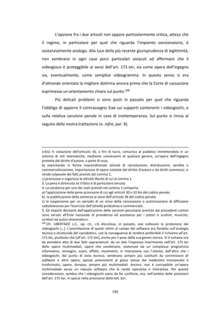 145
L’opzione fra i due articoli non appare particolarmente critica, atteso che
il regime, in particolare per quel che riguarda l’impianto sanzionatorio, è
sostanzialmente analogo. Alla luce della più recente giurisprudenza di legittimità,
non sembrano in ogni caso porsi particolari ostacoli ad affermare che il
videogioco è proteggibile ai sensi dell’art. 171-ter, sia come opera dell’ingegno
sia, eventualmente, come semplice videogramma. In questo senso si era
d’altronde orientata la migliore dottrina ancora prima che la Corte di cassazione
esprimesse un orientamento chiaro sul punto.308
Più delicati problemi si sono posti in passato per quel che riguarda
l’obbligo di apporre il contrassegno Siae sui supporti contenenti i videogiochi, e
sulla relativa sanzione penale in caso di inottemperanza. Sul punto si rinvia al
seguito della nostra trattazione (v. infra, par. 9).
a-bis) in violazione dell'articolo 16, a fini di lucro, comunica al pubblico immettendola in un
sistema di reti telematiche, mediante connessioni di qualsiasi genere, un'opera dell'ingegno
protetta dal diritto d'autore, o parte di essa;
b) esercitando in forma imprenditoriale attività di riproduzione, distribuzione, vendita o
commercializzazione, importazione di opere tutelate dal diritto d'autore e da diritti commessi, si
rende colpevole dei fatti previsti dal comma 1;
c) promuove o organizza le attività illecite di cui al comma 1.
3. La pena è diminuita se il fatto è di particolare tenuità.
4. La condanna per uno dei reati previsti nel comma 1 comporta:
a) l'applicazione delle pene accessorie di cui agli articoli 30 e 32-bis del codice penale;
b) la pubblicazione della sentenza ai sensi dell’articolo 36 del codice penale;
c) la sospensione per un periodo di un anno della concessione o autorizzazione di diffusione
radiotelevisiva per l'esercizio dell'attività produttiva o commerciale.
5. Gli importi derivanti dall'applicazione delle sanzioni pecuniarie previste dai precedenti commi
sono versati all'Ente nazionale di previdenza ed assistenza per i pittori e scultori, musicisti,
scrittori ed autori drammatici».
308
Cfr. UBERTAZZI L.C., op. cit., «Si discuteva, in passato, ove collocare la protezione dei
videogiochi […]. L’assimilazione di questi ultimi al campo del software era fondata sull’analogia
tecnica e strutturale del «prodotto», con la conseguenza di rendere preferibile il richiamo all’art.
171-bis, piuttosto che [all’art. 171-ter], anche per il peso della sua genesi storica. Vi è tuttavia ora
da prendere atto di due fatti sopravvenuti: da un lato l’espresso inserimento nell’art. 171-ter
delle opere multimediali, opere che combinano, sostenute da un complesso programma
informatico, immagini, suoni, effetti, movimenti, in interazione con l’utente; dall’altro che i
videogiochi, dal punto di vista tecnico, sembrano sempre più costituiti da commistioni di
software e altre opere, spesso preesistenti al gioco stesso dal medesimo incorporato e
trasformato, opere, dunque, sempre più multimediali. Ancora: non è concepibile un’opera
multimediale senza un robusto software che la rende operativa e interattiva. Per queste
considerazioni, sembra che i videogiochi siano da far confluire, ora, nell’ambito delle previsioni
dell’art. 171-ter, in specie nella previsione della lett. b)».
 