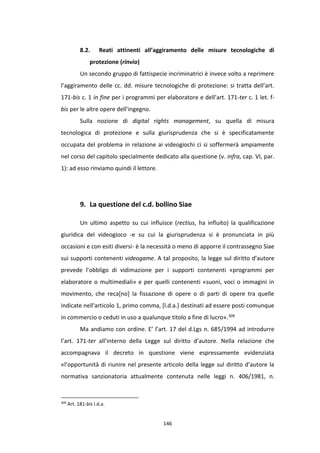 146
8.2. Reati attinenti all’aggiramento delle misure tecnologiche di
protezione (rinvio)
Un secondo gruppo di fattispecie incriminatrici è invece volto a reprimere
l’aggiramento delle cc. dd. misure tecnologiche di protezione: si tratta dell’art.
171-bis c. 1 in fine per i programmi per elaboratore e dell’art. 171-ter c. 1 let. f-
bis per le altre opere dell’ingegno.
Sulla nozione di digital rights management, su quella di misura
tecnologica di protezione e sulla giurisprudenza che si è specificatamente
occupata del problema in relazione ai videogiochi ci si soffermerà ampiamente
nel corso del capitolo specialmente dedicato alla questione (v. infra, cap. VI, par.
1): ad esso rinviamo quindi il lettore.
9. La questione del c.d. bollino Siae
Un ultimo aspetto su cui influisce (rectius, ha influito) la qualificazione
giuridica del videogioco -e su cui la giurisprudenza si è pronunciata in più
occasioni e con esiti diversi- è la necessità o meno di apporre il contrassegno Siae
sui supporti contenenti videogame. A tal proposito, la legge sul diritto d’autore
prevede l’obbligo di vidimazione per i supporti contenenti «programmi per
elaboratore o multimediali» e per quelli contenenti «suoni, voci o immagini in
movimento, che reca[no] la fissazione di opere o di parti di opere tra quelle
indicate nell'articolo 1, primo comma, [l.d.a.] destinati ad essere posti comunque
in commercio o ceduti in uso a qualunque titolo a fine di lucro».309
Ma andiamo con ordine. E’ l’art. 17 del d.Lgs n. 685/1994 ad introdurre
l’art. 171-ter all’interno della Legge sul diritto d’autore. Nella relazione che
accompagnava il decreto in questione viene espressamente evidenziata
«l’opportunità di riunire nel presente articolo della legge sul diritto d’autore la
normativa sanzionatoria attualmente contenuta nelle leggi n. 406/1981, n.
309
Art. 181-bis l.d.a.
 