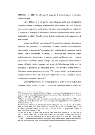 147
400/1985 e n. 121/187, alla luce di esigenze di armonizzazione e chiarezza
interpretativa».
L’art. 171-ter c. 1 c) puniva così, all’epoca della sua introduzione,
chiunque «vende o noleggia videocassette, musicassette od altro supporto
contenente fonogrammi o videogrammi di opere cinematografiche o audiovisive
o sequenze di immagini in movimento, non contrassegnati dalla società italiana
degli autori ed editori (S.I.A.E.) ai sensi della presente legge e del regolamento di
esecuzione».
Una prima difficoltà incontrata nell’interpretazione di questa disposizione
atteneva alla possibilità di considerare il citato articolo sufficientemente
determinato. In assenza dell’emanazione del regolamento di esecuzione a cui la
norma faceva riferimento, in effetti, la fattispecie non sembrava essere
sufficientemente determinata e pareva quindi confliggere con i principi
costituzionali in materia penale.310 Dopo una serie di pronunce contrastanti, 311
questa difficoltà veniva superata nel senso dell’infondatezza della tesi che
escludeva la possibilità di attuazione pratica del precetto perché riferito a
fattispecie non completamente prevista.312 Si riteneva, infatti, che il regolamento
di esecuzione non fosse altro che quello approvato con r.d. 1359/42, e non un
regolamento ancora da emanarsi.313
Una seconda difficoltà era invece specifica al fenomeno videoludico. Ci si
chiedeva, infatti, se l’art. 171-ter c. 1 c) potesse riguardare anche la vendita e il
310
Si discuteva anche sulla possibilità di configurare un eccesso di delega da parte del Governo
italiano: v. ad es. MINA E., Videogiochi e contrassegno Siae. Nota a Cass., Sez. III pen., 29 aprile
1999, n. 1204, in Dir. ind., 1999, IV, p. 370
311
Contro la sussistenza del reato si erano pronunciate: Cass., Sez. II.pen., 4 marzo 1997, in Foro
It., 1998, voce Diritti d’autore, n. 183 ; Cass., Sez. III pen., 16 maggio 1997, in Foro it., 1997, voce
Diritti d’autore n. 161.
Avevano invece affermato la determinatezza della fattispecie: Cass., Sez. III pen., 29 novembre
1995, in Foro it., 1996, voce Diritti d’autore, n. 152 ; Cass., Sez. III pen., 12 dicembre 1995, in Foro
it., 1997, voce Diritti d’autore, nn. 153 e 154 ; Cass., Sez. III pen., 23 maggio 1997, in Foro it.,
1997, voce Diritti d’autore, n. 159.
312
Cass., Sez. III pen., 28 aprile 1998, in Foro it., 1998, voce Diritti d’autore, n. 184; Cass., Sez. III
pen., 15 giugno 1998, n. 1511, in AIDA, 1999, p. 582; Cass., Sez. III pen., 29 aprile 1999, in Foro it.,
1999, p. 715, in Dir. ind., 1999, IV, p. 367, in Riv. Dir. Ind., 2000, II, p. 22, in Dir. Aut., 2000, p. 489.
313
L’art. 12 di tale regolamento veniva considerato come avente valenza generale, e non limitata
alle sole opere letterarie, come parte della giurisprudenza anteriore aveva invece ritenuto.
 