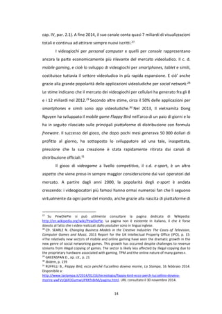14
cap. IV, par. 2.1). A fine 2014, il suo canale conta quasi 7 miliardi di visualizzazioni
totali e continua ad attirare sempre nuovi iscritti.27
I videogiochi per personal computer e quelli per console rappresentano
ancora la parte economicamente più rilevante del mercato videoludico. Il c. d.
mobile gaming, e cioè lo sviluppo di videogiochi per smartphones, tablet e simili,
costituisce tuttavia il settore videoludico in più rapida espansione. E ciò’ anche
grazie alla grande popolarità delle applicazioni videoludiche per social network.28
Le stime indicano che il mercato dei videogiochi per cellulari ha generato fra gli 8
e i 12 miliardi nel 2012.29 Secondo altre stime, circa il 50% delle applicazioni per
smartphones e simili sono app videoludiche.30 Nel 2013, Il vietnamita Dong
Nguyen ha sviluppato il mobile game Flappy Bird nell’arco di un paio di giorni e lo
ha in seguito rilasciato sulle principali piattaforme di distribuzione con formula
freeware. Il successo del gioco, che dopo pochi mesi generava 50 000 dollari di
profitto al giorno, ha sottoposto lo sviluppatore ad una tale, inaspettata,
pressione che la sua creazione è stata rapidamente ritirata dai canali di
distribuzione officiali.31
Il gioco di videogame a livello competitivo, il c.d. e-sport, è un altro
aspetto che viene preso in sempre maggior considerazione dai vari operatori del
mercato. A partire dagli anni 2000, la popolarità degli e-sport è andata
crescendo: i videogiocatori più famosi hanno ormai numerosi fan che li seguono
virtualmente da ogni parte del mondo, anche grazie alla nascita di piattaforme di
27
Su PewDiePie si può utilmente consultare la pagina dedicata di Wikipedia:
http://en.wikipedia.org/wiki/PewDiePie. La pagina non è esistente in italiano, il che è forse
dovuto al fatto che i video realizzati dallo youtuber sono in lingua inglese.
28
Cfr. SEARLE N. Changing Business Models in the Creative Industries The Cases of Television,
Computer Games and Music. 2011 Report for the UK Intellectual Property Office (IPO), p. 15:
«The relatively new sectors of mobile and online gaming have seen the dramatic growth in the
new genre of social networking games. This growth has occurred despite challenges to revenue
streams from illegal copying of games. The sector is likely less affected by illegal copying due to
the proprietary hardware associated with gaming, TPM and the online nature of many games».
29
GREENSPAN D., op. cit., p. 21
30
Ibidem, p. 159
31
RUFFILLI B., Flappy Bird, ecco perché l’uccellino doveva morire, La Stampa, 16 febbraio 2014.
Disponibile a:
http://www.lastampa.it/2014/02/16/tecnologia/flappy-bird-ecco-perch-luccellino-doveva-
morire-vwFVzQ6FDGymwUPRKfnBrM/pagina.html. URL consultato il 30 novembre 2014.
 