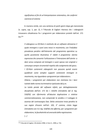 149
significativa ai fini di un’interpretazione sistematica, che confermi
coerenza al sistema
In maniera simile, con una sentenza di pochi giorni dopo già menzionata
(v. supra, cap. 1, par. 2), il Tribunale di Cagliari riteneva che i videogiochi
trovassero cittadinanza fra i programmi per elaboratore protetti dall’art. 171
bis:316
Il videogioco su CD-Rom è costituito da un software attraverso il
quale immagini e suoni sono messi in movimento, con l’indubbia
prevalenza peraltro dell’elemento del programma operativo su
quello puramente illustrativo. E’ infatti il programma –forma
espressiva che consente l’utilizzazione e l’interazione dell’utente- a
dare senso compiuto ad immagini e suoni spesso non originali e
comunque sempre strumentali rispetto allo svolgimento del gioco.
I CD-Rom contenenti videogiochi non possono quindi essere
qualificati come semplici supporti contenenti immagini in
movimento, ma riguardano «programmi per elaboratore».
Orbene, i programmi per elaboratore non rientrano tra i beni
tutelati dalla norma incriminatrice ipotizzata dal p.m.
La tutela penale del software infatti, pur dettagliatamente
disciplinata dall’art. 171 bis l. 633/41 (introdotto dal d. leg.
518/92) con riferimento all’abusiva duplicazione e relativa
commercializzazione, non comprende la vendita e il noleggio in
assenza del contrassegno Siae. Detta omissione trova peraltro la
sua ragion d’essere nell’art. 105, 3° comma, citata legge
(introdotto con il d. leg. 518/92) che afferma, per i programmi per
elaboratore, la facoltatività ed onerosità della registrazione.
[...]
316
Tribunale di Cagliari, 30 ottobre 1998, in Foro It., 1999, p. 716.
 