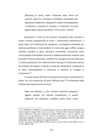 150
[R]ientran[...]o invece, stante l’irrilevanza della natura del
supporto, quelli che contengano enciclopedie multimediali, film
digitalizzati, fonogrammi, videogrammi di opere cinematografiche
o audiovisive o sequenze di immagini in movimento, tra quelli
oggetto della tutela prevista dall’art. 171 ter, lett.c, l. 633/41
Nonostante il merito di una decisione consapevole della necessità di
evitare scomode sovrapposizioni di tutele, i commentatori sottolineavano -a
giusto titolo- che la distinzione fra videogiochi e enciclopedie multimediali non
sembrava giustificarsi in modo evidente. Si è visto come oggi, in effetti, vengano
entrambi ricondotti al genus dell’opera multimediale. Sicuramente anche
un’enciclopedia multimediale si serve di un software gestionale e presenta o può
presentare elementi audiovisuali. I problemi che si pongono sono quindi gli stessi
e sembra quantomeno non sufficientemente motivata la riconduzione dell’uno
alla categoria del software e dell’altra a quella dei «fonogrammi o videogrammi
di opere cinematografiche o audiovisive o sequenze di immagini in
movimento».317
In seguito toccava alla Corte di cassazione pronunciarsi sulla questione in
esame, con una sentenza del 29 aprile 1999 già citata.318 La motivazione della
sentenza della Suprema corte così recita:
[Non] vale obiettare [...] che i CD-Rom contenenti videogiochi,
oggetto specifico del presente procedimento, in quanto
programmi per elaboratori, sarebbero perciò stesso esclusi
317
Cfr. FRIGNANI A. E GANDIN R., Un diverso punto di vista sul c.d. bollino Siae (a proposito di un
recente disegno di legge). Nota a Cass., Sez. III pen., 26 marzo 1999; Tribunale di Cagliari, 30
ottobre 1998 (ord.); Tribunale di Genova, 26 ottobre 1998 (ord.), in Foro it., 1999, p. 724:
«Accanto ad una giurisprudenza che ne riconosce le peculiarità e che, pertanto, ritiene
inapplicabile l’obbligo di bollinatura, si collocano corti che distinguono, all’interno delle opere
multimediali, delle sotto-categorie non meglio identificate»
318
Cass., Sez. III pen., 29 aprile 1999, n. 01204, in Foro It., p. 715, in Riv. Dir. Ind., 2000, II, p. 22, in
Dir. Aut., 2000, p. 489.
 