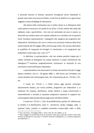 152
e lasciando lavorare la fantasia- possiamo immaginare tornei videoludici in
grande scala nelle varie procure d’Italia, al solo fine di stabilire se un gioco fosse
soggetto o meno all’obbligo di vidimazione!
Alla lettura della motivazione non è inoltre chiaro se la fattispecie testé
citata potesse concorrere con quella di cui all’art. 171-bis relativo alla tutela del
software; reato –quest’ultimo – che non era contestato nel caso in esame. La
domanda non sembra avere una risposta evidente se si considera che la Suprema
Corte riconduce espressamente i videogiochi alla categoria dei programmi per
elaboratore. Contribuiva a far luce in merito una successiva sentenza della terza
sezione penale del 24 maggio 1999, anch’essa già citata, che stimava alternative
le qualifiche di «sequenze di immagini in movimento» e di «programmi per
elaboratori» (vedi supra, cap. I, par. 2).319
In definitiva, la giurisprudenza –che non andava peraltro troppo per il
sottile, evitando di distinguere fra corpus mysticum e corpus mechanicum del
videogioco- 320 sembrava pragmaticamente riconoscere la necessità di una
concezione unitaria dell’opera videoludica.
La giurisprudenza non faceva però in tempo ad assestarsi che già la Legge
doveva cambiare. Con la l. 18 agosto 2000, n. 248 veniva così introdotta una
nuova disciplina del contrassegno Siae, che rivoluzionava gli art. 171-bis e 171-
ter.
Il nuovo art. 171-bis c. 1 infatti ancora oggi punisce «chiunque
abusivamente duplica, per trarne profitto, programmi per elaboratore o ai
medesimi fini importa, distribuisce, vende, detiene a scopo commerciale o
imprenditoriale o concede in locazione programmi contenuti in supporti non
contrassegnati dalla Società italiana degli autori ed editori (SIAE)».
Il nuovo art. 171-ter c. 1 lett. d) parallelamente, punisce chi «detiene per
la vendita o la distribuzione, pone in commercio, vende, noleggia, cede a
qualsiasi titolo, proietta in pubblico, trasmette a mezzo della radio o della
319
Cass. Sez III pen., 24 maggio 1999, n. 1716, in Riv. Dir. Ind., 2000, II, p. 22.
320
Basta rileggere le parole della Corte di cassazione citate poco sopra per rendersi conto della
frizione concettuale fra i due piani: «i CD-Rom contenenti videogiochi […], in quanto programmi
per elaboratori…».
 