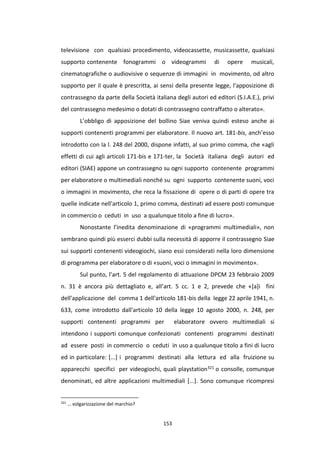 153
televisione con qualsiasi procedimento, videocassette, musicassette, qualsiasi
supporto contenente fonogrammi o videogrammi di opere musicali,
cinematografiche o audiovisive o sequenze di immagini in movimento, od altro
supporto per il quale è prescritta, ai sensi della presente legge, l'apposizione di
contrassegno da parte della Società italiana degli autori ed editori (S.I.A.E.), privi
del contrassegno medesimo o dotati di contrassegno contraffatto o alterato».
L’obbligo di apposizione del bollino Siae veniva quindi esteso anche ai
supporti contenenti programmi per elaboratore. Il nuovo art. 181-bis, anch’esso
introdotto con la l. 248 del 2000, dispone infatti, al suo primo comma, che «agli
effetti di cui agli articoli 171-bis e 171-ter, la Società italiana degli autori ed
editori (SIAE) appone un contrassegno su ogni supporto contenente programmi
per elaboratore o multimediali nonché su ogni supporto contenente suoni, voci
o immagini in movimento, che reca la fissazione di opere o di parti di opere tra
quelle indicate nell'articolo 1, primo comma, destinati ad essere posti comunque
in commercio o ceduti in uso a qualunque titolo a fine di lucro».
Nonostante l’inedita denominazione di «programmi multimediali», non
sembrano quindi più esserci dubbi sulla necessità di apporre il contrassegno Siae
sui supporti contenenti videogiochi, siano essi considerati nella loro dimensione
di programma per elaboratore o di «suoni, voci o immagini in movimento».
Sul punto, l’art. 5 del regolamento di attuazione DPCM 23 febbraio 2009
n. 31 è ancora più dettagliato e, all’art. 5 cc. 1 e 2, prevede che «[a]i fini
dell'applicazione del comma 1 dell'articolo 181-bis della legge 22 aprile 1941, n.
633, come introdotto dall'articolo 10 della legge 10 agosto 2000, n. 248, per
supporti contenenti programmi per elaboratore ovvero multimediali si
intendono i supporti comunque confezionati contenenti programmi destinati
ad essere posti in commercio o ceduti in uso a qualunque titolo a fini di lucro
ed in particolare: [...] i programmi destinati alla lettura ed alla fruizione su
apparecchi specifici per videogiochi, quali playstation321 o consolle, comunque
denominati, ed altre applicazioni multimediali [...]. Sono comunque ricompresi
321
… volgarizzazione del marchio?
 