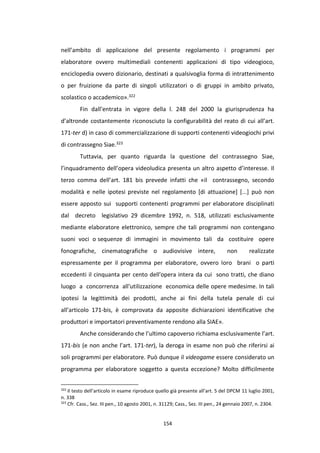 154
nell’ambito di applicazione del presente regolamento i programmi per
elaboratore ovvero multimediali contenenti applicazioni di tipo videogioco,
enciclopedia ovvero dizionario, destinati a qualsivoglia forma di intrattenimento
o per fruizione da parte di singoli utilizzatori o di gruppi in ambito privato,
scolastico o accademico».322
Fin dall’entrata in vigore della l. 248 del 2000 la giurisprudenza ha
d’altronde costantemente riconosciuto la configurabilità del reato di cui all’art.
171-ter d) in caso di commercializzazione di supporti contenenti videogiochi privi
di contrassegno Siae.323
Tuttavia, per quanto riguarda la questione del contrassegno Siae,
l’inquadramento dell’opera videoludica presenta un altro aspetto d’interesse. Il
terzo comma dell’art. 181 bis prevede infatti che «il contrassegno, secondo
modalità e nelle ipotesi previste nel regolamento [di attuazione] [...] può non
essere apposto sui supporti contenenti programmi per elaboratore disciplinati
dal decreto legislativo 29 dicembre 1992, n. 518, utilizzati esclusivamente
mediante elaboratore elettronico, sempre che tali programmi non contengano
suoni voci o sequenze di immagini in movimento tali da costituire opere
fonografiche, cinematografiche o audiovisive intere, non realizzate
espressamente per il programma per elaboratore, ovvero loro brani o parti
eccedenti il cinquanta per cento dell'opera intera da cui sono tratti, che diano
luogo a concorrenza all'utilizzazione economica delle opere medesime. In tali
ipotesi la legittimità dei prodotti, anche ai fini della tutela penale di cui
all’articolo 171-bis, è comprovata da apposite dichiarazioni identificative che
produttori e importatori preventivamente rendono alla SIAE».
Anche considerando che l’ultimo capoverso richiama esclusivamente l’art.
171-bis (e non anche l’art. 171-ter), la deroga in esame non può che riferirsi ai
soli programmi per elaboratore. Può dunque il videogame essere considerato un
programma per elaboratore soggetto a questa eccezione? Molto difficilmente
322
Il testo dell’articolo in esame riproduce quello già presente all’art. 5 del DPCM 11 luglio 2001,
n. 338
323
Cfr. Cass., Sez. III pen., 10 agosto 2001, n. 31129; Cass., Sez. III pen., 24 gennaio 2007, n. 2304.
 