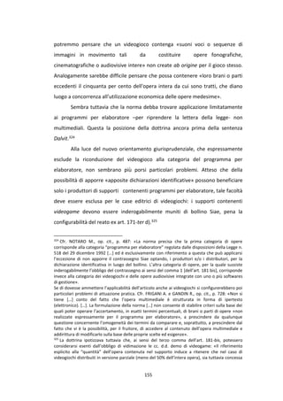 155
potremmo pensare che un videogioco contenga «suoni voci o sequenze di
immagini in movimento tali da costituire opere fonografiche,
cinematografiche o audiovisive intere» non create ab origine per il gioco stesso.
Analogamente sarebbe difficile pensare che possa contenere «loro brani o parti
eccedenti il cinquanta per cento dell'opera intera da cui sono tratti, che diano
luogo a concorrenza all’utilizzazione economica delle opere medesime».
Sembra tuttavia che la norma debba trovare applicazione limitatamente
ai programmi per elaboratore –per riprendere la lettera della legge- non
multimediali. Questa la posizione della dottrina ancora prima della sentenza
Dalvit.324
Alla luce del nuovo orientamento giurisprudenziale, che espressamente
esclude la riconduzione del videogioco alla categoria del programma per
elaboratore, non sembrano più porsi particolari problemi. Atteso che della
possibilità di apporre «apposite dichiarazioni identificative» possono beneficiare
solo i produttori di supporti contenenti programmi per elaboratore, tale facoltà
deve essere esclusa per le case editrici di videogiochi: i supporti contenenti
videogame devono essere inderogabilmente muniti di bollino Siae, pena la
configurabilità del reato ex art. 171-ter d).325
324
Cfr. NOTARO M., op. cit., p. 487: «La norma precisa che la prima categoria di opere
corrisponde alla categoria “programma per elaboratore” regolata dalle disposizioni della Legge n.
518 del 29 dicembre 1992 [...] ed è esclusivamente con riferimento a questa che può applicarsi
l’eccezione di non apporre il contrassegno Siae optando, i produttori e/o i distributori, per la
dichiarazione identificativa in luogo del bollino. L’altra categoria di opere, per la quale sussiste
inderogabilmente l’obbligo del contrassegno ai sensi del comma 1 [dell’art. 181 bis], corrisponde
invece alla categoria dei videogiochi e delle opere audiovisive integrate con uno o più softwares
di gestione».
Se di dovesse ammettere l’applicabilità dell’articolo anche ai videogiochi si configurerebbero poi
particolari problemi di attuazione pratica. Cfr. FRIGANI A. e GANDIN R., op. cit., p. 728: «Non si
tiene […] conto del fatto che l’opera multimediale è strutturata in forma di ipertesto
(elettronico). […]. La formulazione della norma […] non consente di stabilire criteri sulla base dei
quali poter operare l’accertamento, in esatti termini percentuali, di brani o parti di opere «non
realizzate espressamente per il programma per elaboratore», a prescindere da qualunque
questione concernente l’omogeneità dei termini da comparare e, soprattutto, a prescindere dal
fatto che vi è la possibilità, per il fruitore, di accedere al contenuto dell’opera multimediale e
addirittura di modificarlo sulla base delle proprie scelte ed esigenze».
325
La dottrina ipotizzava tuttavia che, ai sensi del terzo comma dell’art. 181-bis, potessero
considerarsi esenti dall’obbligo di vidimazione le cc. d.d. demo di videogame: «Il riferimento
esplicito alla “quantità” dell’opera contenuta nel supporto induce a ritenere che nel caso di
videogiochi distribuiti in versione parziale (meno del 50% dell’intera opera), sia tuttavia concessa
 