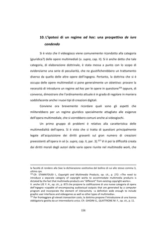 156
10. L’ipotesi di un regime ad hoc: una prospettiva de iure
condendo
Si è visto che il videogioco viene comunemente ricondotto alla categoria
(giuridica?) delle opere multimediali (v. supra, cap. II). Si è anche detto che tale
categoria, di elaborazione dottrinale, è stata messa a punto con lo scopo di
evidenziarne una serie di peculiarità, che ne giustificherebbero un trattamento
diverso da quello delle altre opere dell’ingegno. Pertanto, la dottrina che si è
occupa delle opere multimediali si pone generalmente un obiettivo: provare la
necessità di introdurre un regime ad hoc per le opere in questione326 oppure, di
converso, dimostrare che l’ordinamento attuale è in grado di regolare in maniera
soddisfacente anche i nuovi tipi di creazioni digitali.
Conviene ora brevemente ricordare quali sono gli aspetti che
militerebbero per un regime giuridico specialmente attagliato alle esigenze
dell’opera multimediale, che si vorrebbero comuni anche ai videogiochi.
Un primo gruppo di problemi è relativo alla caratteristica delle
multimedialità dell’opera. Si è visto che si tratta di questioni principalmente
legate all’acquisizione dei diritti gravanti sul gran numero di creazioni
preesistenti all’opera in sé (v. supra, cap. II, par. 3).327 Vi è poi la difficoltà creata
dai diritti morali degli autori delle varie opere riunite nel multimedia work, che
la facoltà di rendere alla Siae la dichiarazione sostitutiva del bollino di cui allo stesso comma 3,
ultimo cpv.
326
Cfr. STAMATOUDI I., Copyright and Multimedia Products, op. cit., p. 272: «The need to
introduce a separate category of copyright works to accommodate multimedia products is
dictated by the fact that multimedia products are “different” from existing copyright works».
V. anche LEE Y. H., op. cit., p. 873 che propone la codificazione di una nuova categoria di opera
dell’ingegno «capable of encompassing audiovisual outputs that are generated by a computer
program and incorporate the element of interactivity –a definition wide enough to include
graphic user interfaces and videogames as well as other types of multimedia».
327
Per fronteggiare gli elevati transaction costs, la dottrina propone l’introduzione di una licenza
obbligatoria gestita da un intermediario unico. Cfr. GHIDINI G., QUATTRONE M. F., op. cit., p. 11.
 
