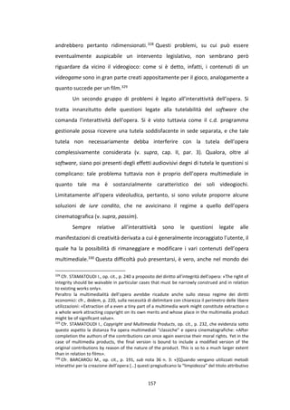 157
andrebbero pertanto ridimensionati.328 Questi problemi, su cui può essere
eventualmente auspicabile un intervento legislativo, non sembrano però
riguardare da vicino il videogioco: come si è detto, infatti, i contenuti di un
videogame sono in gran parte creati appositamente per il gioco, analogamente a
quanto succede per un film.329
Un secondo gruppo di problemi è legato all’interattività dell’opera. Si
tratta innanzitutto delle questioni legate alla tutelabilità del software che
comanda l’interattività dell’opera. Si è visto tuttavia come il c.d. programma
gestionale possa ricevere una tutela soddisfacente in sede separata, e che tale
tutela non necessariamente debba interferire con la tutela dell’opera
complessivamente considerata (v. supra, cap. II, par. 3). Qualora, oltre al
software, siano poi presenti degli effetti audiovisivi degni di tutela le questioni si
complicano: tale problema tuttavia non è proprio dell’opera multimediale in
quanto tale ma è sostanzialmente caratteristico dei soli videogiochi.
Limitatamente all’opera videoludica, pertanto, si sono volute proporre alcune
soluzioni de iure condito, che ne avvicinano il regime a quello dell’opera
cinematografica (v. supra, passim).
Sempre relative all’interattività sono le questioni legate alle
manifestazioni di creatività derivata a cui è generalmente incoraggiato l’utente, il
quale ha la possibilità di rimaneggiare e modificare i vari contenuti dell’opera
multimediale.330 Questa difficoltà può presentarsi, è vero, anche nel mondo dei
328
Cfr. STAMATOUDI I., op. cit., p. 240 a proposito del diritto all’integrità dell’opera: «The right of
integrity should be waivable in particular cases that must be narrowly construed and in relation
to existing works only».
Peraltro la multimedialità dell’opera avrebbe ricadute anche sullo stesso regime dei diritti
economici: cfr., ibidem, p. 220, sulla necessità di delimitare con chiarezza il perimetro delle libere
utilizzazioni: «Extraction of a even a tiny part of a multimedia work might constitute extraction o
a whole work attracting copyright on its own merits and whose place in the multimedia product
might be of significant value».
329
Cfr. STAMATOUDI I., Copyright and Multimedia Products, op. cit., p. 232, che evidenzia sotto
questo aspetto la distanza fra opera multimediali “classiche” e opera cinematografiche: «After
completion the authors of the contributions can once again exercise their moral rights. Yet in the
case of multimedia products, the final version is bound to include a modified version of the
original contributions by reason of the nature of the product. This is so to a much larger extent
than in relation to films».
330
Cfr. BARCAROLI M., op. cit., p. 191, sub nota 36 n. 3: «[Q]uando vengano utilizzati metodi
interattivi per la creazione dell’opera […] questi pregiudicano la “limpidezza” del titolo attributivo
 
