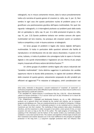 158
videogiochi, ma in misura certamente minore, data la natura prevalentemente
ludica e/o narrativa di questo genere di creazioni (v. infra, cap. V, par. 2). Non
sembra in ogni caso che questo particolare nucleo di problemi possa in sé
giustificare una positivizzazione giuridica dell’opera multimediale. Per quel che
riguarda i videogiochi, ci si interrogherà piuttosto sui problemi posti dalla tutela
del c.d. gameplay (v. infra, cap. IV, par. 1) e delle prestazioni di gioco (v. infra,
cap. IV., par. 2.2) Questo problema tuttavia non sembra comune alle opere
multimediali nel loro insieme, ma precipuo alle creazioni aventi un carattere
ludico e competitivo, e cioè -in buona sostanza- ai videogiochi.
Un terzo gruppo di problemi è legato alla natura digitale dell’opera
multimediale. Si tratta in particolare delle questioni attinenti alla facilità di
riproduzione e di distribuzione che da tale natura discendono. A parere di chi
scrive, tuttavia, si tratta di problemi che coinvolgono tutte le opere in formato
digitale e che quindi chiamerebbero il legislatore ad una riforma di più ampio
respiro, trasversale all’intero settore del diritto d’autore.331
Un ultimo gruppo di problemi sembra legato alla natura industriale del
“prodotto multimediale”. Certa dottrina suggerisce in particolare che sarebbe
opportuno ridurre la durata della protezione, in ragione del carattere effimero
delle creazioni di questo genere, velocemente sorpassate da altri prodotti più
efficienti ed aggiornati.332 In relazione al videogioco, simili considerazioni non
della tutela, mettendo in discussione i concetti tradizionali di “creatività”, di “paternità”. La
confusione prospettata deriva dalla difficoltà di poter delineare una chiara linea di confine tra la
figura dell’utente e quella del creatore».
331
Cfr. GAUDRAT PH., Notion d’œuvre, in JurisClasseur PLA, fasc. 1134, 95. – Œuvre Multimédia:
«Quant au format numérique, il n’y a aucune raison qu’il ait plus d’incidence sur la nature de
l’œuvre que le format analogique…»
332
Cfr. STAMATOUDI I., Copyright and Multimedia Products, op. cit., p. 248: «[M]ultimedia
products are in general driven and initiated by the market and industry, just as computer
programs and databases are. They are created primarily by or on behalf of companies. It follows
that in reality the primary aim of multimedia products is to be marketed and to recoup the
investment put into their creation. The marketing of these products takes place immediately
therefore, and the investment is either recouped or lost within a short period of time, on most
occasions not even as long as the life of the author. The rapid progress of technology, the
updating of the information and the fashion of the market renders any multimedia product
outdated in a very short period of time. The creators and exploiters of these types of works and
their investment and creation decisions are in the main indifferent to the prospect of copyright
protection in the long term. […] Long-term copyright protection does not influence their
 