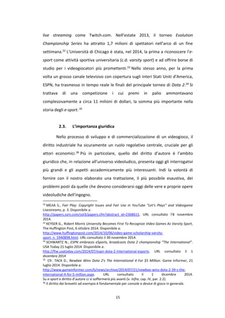 15
live streaming come Twitch.com. Nell’estate 2013, il torneo Evolution
Championship Series ha attratto 1,7 milioni di spettatori nell’arco di un fine
settimana.32 L’Università di Chicago è stata, nel 2014, la prima a riconoscere l’e-
sport come attività sportiva universitaria (c.d. varsity sport) e ad offrire borse di
studio per i videogiocatori più promettenti.33 Nello stesso anno, per la prima
volta un grosso canale televisivo con copertura sugli interi Stati Uniti d’America,
ESPN, ha trasmesso in tempo reale le finali del principale torneo di Dota 2.34 Si
trattava di una competizione i cui premi in palio ammontavano
complessivamente a circa 11 milioni di dollari, la somma più importante nella
storia degli e-sport.35
2.3. L’importanza giuridica
Nello processo di sviluppo e di commercializzazione di un videogioco, il
diritto industriale ha sicuramente un ruolo regolativo centrale, cruciale per gli
attori economici.36 Più in particolare, quello del diritto d’autore è l’ambito
giuridico che, in relazione all’universo videoludico, presenta oggi gli interrogativi
più grandi e gli aspetti accademicamente più interessanti. Indi la volontà di
fornire con il nostro elaborato una trattazione, il più possibile esaustiva, dei
problemi posti da quelle che devono considerarsi oggi delle vere e proprie opere
videoludiche dell’ingegno.
32
MEJIA S., Fair Play: Copyright Issues and Fair Use in YouTube “Let’s Plays” and Videogame
Livestreams, p. 3. Disponibile a:
http://papers.ssrn.com/sol3/papers.cfm?abstract_id=2368615, URL consultato l’8 novembre
2014.
33
KEYSER G., Robert Morris University Becomes First To Recognize Video Games As Varsity Sport,
The Huffington Post, 6 ottobre 2014. Disponibile a:
http://www.huffingtonpost.com/2014/10/06/video-game-scholarship-varsity-
sport_n_5940898.html. URL consultato il 30 novembre 2014.
34
SCHWARTZ N., ESPN embraces eSports, broadcasts Dota 2 championship “The International”.
USA Today 21 luglio 2014. Disponibile a:
http://ftw.usatoday.com/2014/07/espn-dota-2-international-esports. URL consultato il 1
dicembre 2014
35
Cfr. TACK D., Newbee Wins Dota 2's The International 4 For $5 Million. Game Informer, 21
luglio 2014. Disponbile a:
http://www.gameinformer.com/b/news/archive/2014/07/21/newbee-wins-dota-2-39-s-the-
international-4-for-5-million.aspx. URL consultato il 1 dicembre 2014.
Su e-sport e diritto d’autore ci si soffermerà più avanti (v. infra, cap. IV, par. 2.2).
36
Il diritto dei brevetti ad esempio è fondamentale per console e device di gioco in generale.
 