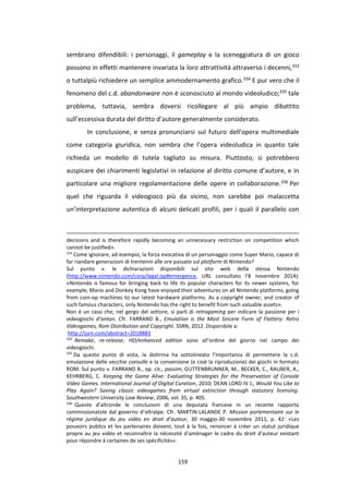 159
sembrano difendibili: i personaggi, il gameplay e la sceneggiatura di un gioco
possono in effetti mantenere invariata la loro attrattività attraverso i decenni,333
o tuttalpiù richiedere un semplice ammodernamento grafico.334 E pur vero che il
fenomeno del c.d. abandonware non è sconosciuto al mondo videoludico;335 tale
problema, tuttavia, sembra doversi ricollegare al più ampio dibattito
sull’eccessiva durata del diritto d’autore generalmente considerato.
In conclusione, e senza pronunciarsi sul futuro dell’opera multimediale
come categoria giuridica, non sembra che l’opera videoludica in quanto tale
richieda un modello di tutela tagliato su misura. Piuttosto, si potrebbero
auspicare dei chiarimenti legislativi in relazione al diritto comune d’autore, e in
particolare una migliore regolamentazione delle opere in collaborazione.336 Per
quel che riguarda il videogioco più da vicino, non sarebbe poi malaccetta
un’interpretazione autentica di alcuni delicati profili, per i quali il parallelo con
decisions and is therefore rapidly becoming an unnecessary restriction on competition which
cannot be justified».
333
Come ignorare, ad esempio, la forza evocativa di un personaggio come Super Mario, capace di
far riandare generazioni di trentenni alle ore passate sul platform di Nintendo?
Sul punto v. le dichiarazioni disponibili sul sito web della stessa Nintendo
(http://www.nintendo.com/corp/legal.jsp#emergence, URL consultato l’8 novembre 2014):
«Nintendo is famous for bringing back to life its popular characters for its newer systems, for
example, Mario and Donkey Kong have enjoyed their adventures on all Nintendo platforms, going
from coin-op machines to our latest hardware platforms. As a copyright owner, and creator of
such famous characters, only Nintendo has the right to benefit from such valuable assets».
Non è un caso che, nel gergo del settore, si parli di retrogaming per indicare la passione per i
videogiochi d’antan. Cfr. FARRAND B., Emulation is the Most Sincere Form of Flattery: Retro
Videogames, Rom Distribution and Copyright. SSRN, 2012. Disponibile a:
http://ssrn.com/abstract=2018883
334
Remake, re-release, HD/enhanced edition sono all’ordine del giorno nel campo dei
videogiochi.
335
Da questo punto di vista, la dottrina ha sottolineato l’importanza di permettere la c.d.
emulazione delle vecchie consolle e la conversione (e cioè la riproduzione) dei giochi in formato
ROM. Sul punto v. FARRAND B., op. cit., passim; GUTTENBRUNNER, M., BECKER, C., RAUBER, A.,
KEHRBERG, C. Keeping the Game Alive: Evaluating Strategies for the Preservation of Console
Video Games. International Journal of Digital Curation, 2010; DEAN LORD IV J., Would You Like to
Play Again? Saving classic videogames from virtual extinction through statutory licensing.
Southwestern University Law Review, 2006, vol. 35, p. 405.
336
Queste d’altronde le conclusioni di una deputata francese in un recente rapporto
commissionatole dal governo d’oltralpe. Cfr. MARTIN-LALANDE P. Mission parlementaire sur le
régime juridique du jeu vidéo en droit d’auteur, 30 maggio-30 novembre 2011, p. 42: «Les
pouvoirs publics et les partenaires doivent, tout à la fois, renoncer à créer un statut juridique
propre au jeu vidéo et reconnaître la nécessité d'aménager le cadre du droit d'auteur existant
pour répondre à certaines de ses spécificités».
 