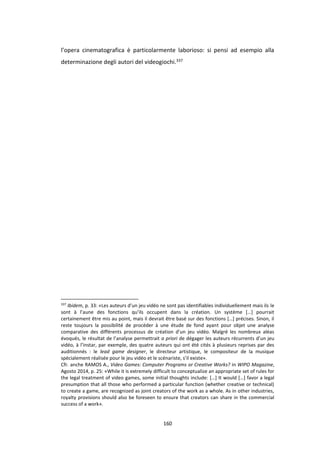 160
l’opera cinematografica è particolarmente laborioso: si pensi ad esempio alla
determinazione degli autori del videogiochi.337
337
Ibidem, p. 33: «Les auteurs d’un jeu vidéo ne sont pas identifiables individuellement mais ils le
sont à l’aune des fonctions qu’ils occupent dans la création. Un système […] pourrait
certainement être mis au point, mais il devrait être basé sur des fonctions […] précises. Sinon, il
reste toujours la possibilité de procéder à une étude de fond ayant pour objet une analyse
comparative des différents processus de création d’un jeu vidéo. Malgré les nombreux aléas
évoqués, le résultat de l’analyse permettrait a priori de dégager les auteurs récurrents d’un jeu
vidéo, à l’instar, par exemple, des quatre auteurs qui ont été cités à plusieurs reprises par des
auditionnés : le lead game designer, le directeur artistique, le compositeur de la musique
spécialement réalisée pour le jeu vidéo et le scénariste, s’il existe».
Cfr. anche RAMOS A., Video Games: Computer Programs or Creative Works? in WIPO Magazine,
Agosto 2014, p. 25: «While it is extremely difficult to conceptualize an appropriate set of rules for
the legal treatment of video games, some initial thoughts include: […] It would […] favor a legal
presumption that all those who performed a particular function (whether creative or technical)
to create a game, are recognized as joint creators of the work as a whole. As in other industries,
royalty provisions should also be foreseen to ensure that creators can share in the commercial
success of a work».
 